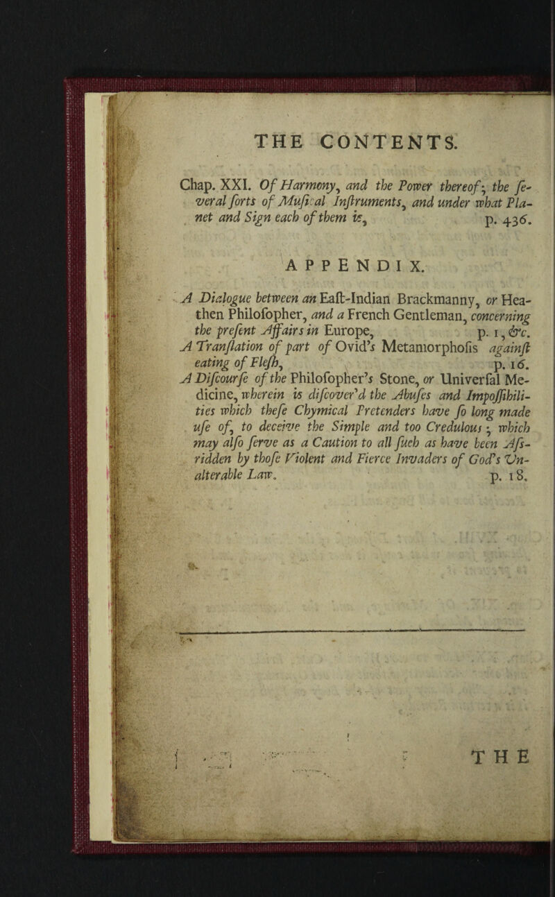 Chap. XXI. Of Harmony, and the Power thereof; the fe* veral forts of Mufieal Inftruments, and under what Pla¬ net and Sign each of them vs, p. 4.3 5. fi \ APPENDIX. A Dialogue between an Eaft-Indian Brackmanny, or Hea¬ then Philofopher, and a French Gentleman, concerning the prefent Affairs in Europe, p. 1, &c. A Tranflation of part of Ovid’i Metamorphofis againft eating of Flejh, p. 16. A Difcourfe of the Philofopher’* Stone, or Univerfal Me¬ dicine, wherein vs difcovcr'd the Abufcs and Impossibili¬ ties which thefe Chymical Pretenders have fo long made ufe of to deceive the Simple and too Credulous which may alfo ferve as a Caution to all fueh as have been Afs- ridden by thofe violent and Fierce Invaders of God's Un¬ alterable Law. p. 18. .. I \' * ' ” V - i THE =2=