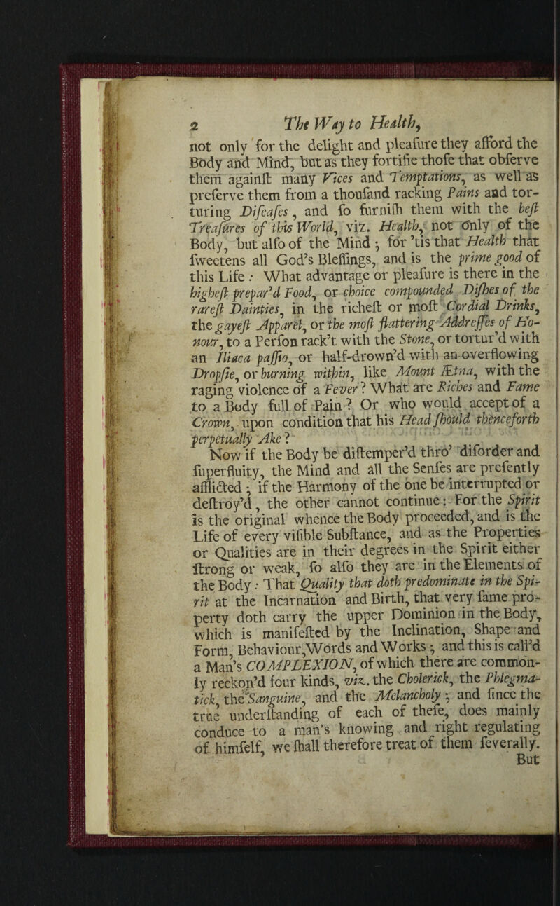 not only for the delight and pleafure they afford the Body and Mind, but as they fortifie thofe that obferve them again!! many Vices and Temptations, as well as preferve them from a thoufand racking Fains and tor¬ turing Difeafes, and fo furnifh them with the befi Tr'eafures of this World, viz. Healthy not O'nly of the Body, but alfo of the Mind ^ for ’tis that Health that fweetens all God’s Blefflngs, and is the prime good of this Life ; What advantage or pleafure is there in the higheft prepar'd Food, or choice compounded Difhesof the rareft Dainties, in the richeft or moft Cordial Drinks, the gay eft Apparel, or the moft flattering Addrejfes of Ho¬ nour, to a Perfon rack’t with the Stone, or tortur’d with an Iliac a paffio, or half-drown’d with an overflowing Dropjie, or burning within, like Amount J&tna, with the raging violence of a Fever ? What are Riches and Fame to a Body full of Pain ? Or who would accept of a Crown, upon condition that his Head fhould thenceforth ? Now ff the Body be diftemper’d thro’ diforderand fuperfluity, the Mind and all the Senfes are prefently afflifted • if the Harmony of the one be interrupted or deltroy’d, the other cannot continue: For the Sprit is the original whence the Body proceeded, and is the Life of every viable Subftance, and as the Properties or Qualities are in their degrees in the Spirit either ftrong or weak, fo alfo they are in the Elements of the Body That Quality that doth predominate in the Spi¬ rit at the Incarnation and Birth, that very fame pro¬ perty doth carry the upper Dominion in the Body, which is manifefted by the Inclination, Shape and Form Behaviour,'Words and Works; and this is call’d a Man’s COMPLEXION, of which there are common¬ ly reckon’d four kinds, via. the Choleriek, the Phlegma- tick x\tQS anguine, and the JVfclancholy ; and fince the true underltanding of each of thefe, does mainly conduce to a man's knowing. and right regulating of himfelf, we lhall therefore treat of them feverally.