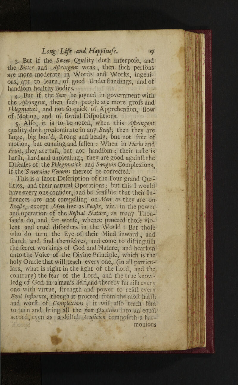 3. But if the Sweet Quality doth interpofe, and the Bitter and Aftringent weak, then fuch perfons are more moderate in Words and Works, ingeni¬ ous, apt to learn, of good Underftandings, and of handfom healthy Bodies. 4. But if the Sour be joyned in government with the Jftringent, then fuch people are more grofs and Tblegmatick, and not fo quick of Apprehenfion, flow of Motion, and of fordid Difpohtions. 5. Alfo, it is to be noted, when this Jfiringent quality doth predominate in any Beafts then they are large, big bon’d, ftrong and heady, but not free of motion, but cunning and fullen : When in Herbs and Fruity they are tall, but not handfom ^ their tafte is harfh, hard and unpleafmg • they are good agamlt the Difeafes of the Phlegmatic\ and Sanguin Complexions, if the Saturnine Venoms thereof be corrected. This is a fliort Defcription of the Four grand Qua¬ lities, and their natural Operations: but this 1 would have every one confider, and be fenfible that their In¬ fluences are not compelling on Men as they are on Beafts, except Men live as Beafts, viz. in the power and operation of the Befital Nature, as many Thou- Lands do, and far worfe, whence proceed thofe vio¬ lent and cruel diforders in the World : But thofe who do turn the Eye of their Mind inward , and fearch and And themfelves, and come to diftinguifh the fecret workings of God and Nature, and hearken unto the Voice of the Divine Principle, which is the holy Oracle that will teach every one, (in all particu¬ lars, what is right in the fight of the Lord, and the contrary) the fear of the Lord, and the true know- ledg cf God in a man’s Leif,and thereby furnilh every one with virtue, ftrength and power to refill: everv Evil Influence, though it proceed from the moll harfh and worfl: of Complexions ^ it will alfo teach him to turn and bring all the four Qualities into an equal accord, even as a .skilful Muficipn compofeth a har¬ monious I