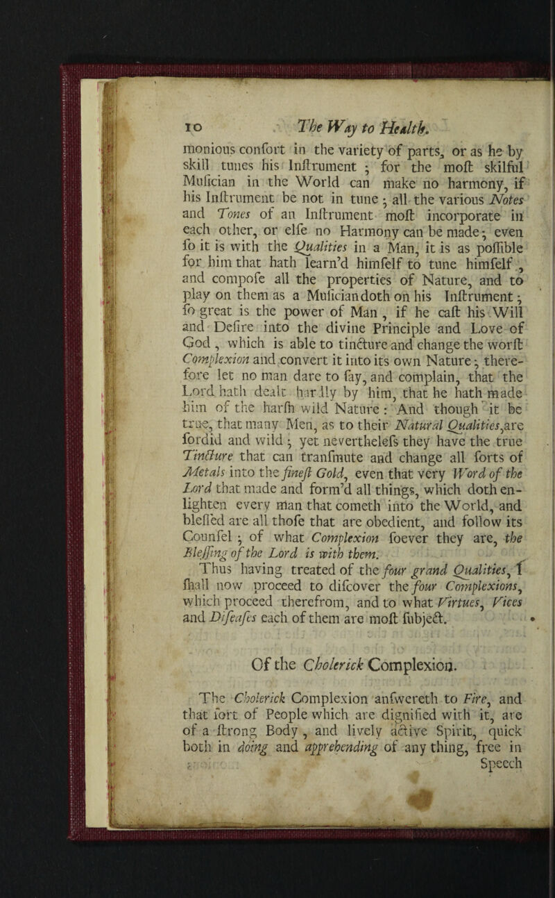 monious confort in the variety of parts* or as he by skill tunes his lnftrument ; for the moft skilful Mufician in the World can make no harmony, if his lnftrument be not in tune • all the various Notes and 7 ones of an lnftrument moil incorporate in each other, or^ elfe no Harmony can be made* even fo it is with the Qualities in a Man, it is as poftible for him that hath learn’d himfelf to tune himfelf , and compofe all the properties of Nature, and to play on them as a Mufician doth on his lnftrument - fo great is the power of Man , if he caft his Will and Defire into the divine Principle and Love of God , which is able to tin&ure and change the worft: Complexion and convert it into its own Nature *, there¬ fore let no man dare to fay, and complain, that the Lord hath dealt hardly by him, that he hath made him of the harfti wild Nature : And though it be trne, that many Men, as to their Natural Qualities,are fordid and wild • yet neverthelefs they have the true Tinffure that can tranfmute and change all forts of JILetals into the finefl Gold, even that very Word of the Lord that made and form’d all things, which doth en¬ lighten every man that cometh into the World, and blefied are all thofe that are obedient, and follow its Counfel • of what Complexion foever they are, the Blejfing of the Lord is with them. Thus having treated of the four grand Qualitiesy 1 Ihall now proceed to diftrover the four Complexions, which proceed therefrom, and to what Virtues, Vices and jDifeafes each of them are molt fubjeft. Of the C hole rick Complexion. The Cholerick Complexion anfwereth to T7rc, and that fort of People which are dignified with it, are of a ftrong Body , and lively active Spirit, quick both in doing and apprehending of any thing, free in ' * ' Speech