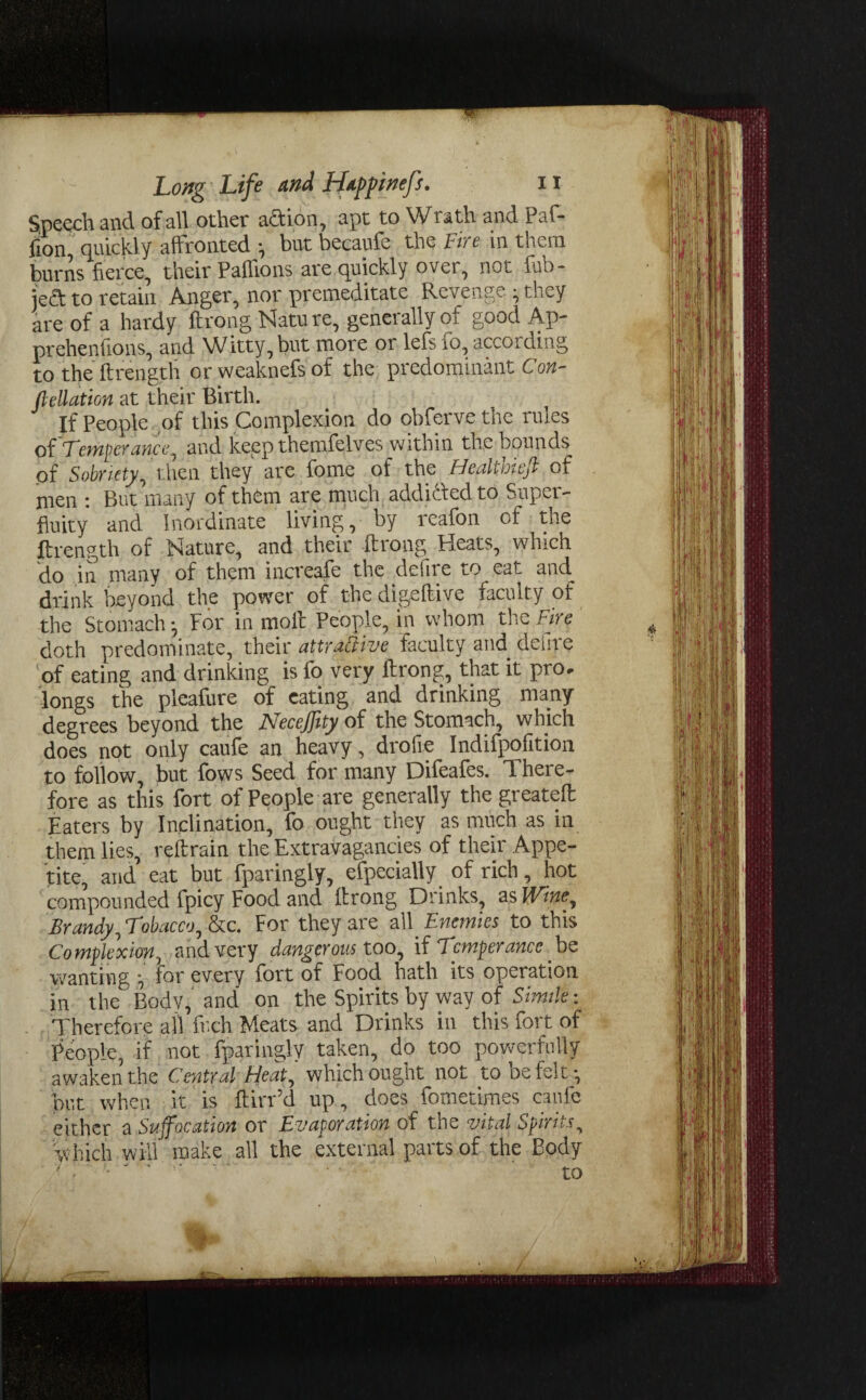 Speech and of all other action, apt to Wrath and Paf- fion quickly affronted ■, but becaufe the Fire in them burns fierce, their Paffions are quickly over, not fub- jeft to retain Anger, nor premeditate Revenge • they are of a hardy ftrong Natu re, generally of good Ap- prehenfions, and Witty, but more or lefs fo, according to the ftrength orweaknefsof the predominant Con¬ nection at their Birth. If People of this Complexion do obfervethe rules of Temper ancc, and keep themfelves within the bounds of Sobriety, then they are fome of the HealUotcff of men : But many of them are much addicted to Super¬ fluity and Inordinate living, by reafon of the ftrength of Nature, and their ftrong Heats, which do in many of them increafe the defire to eat and_ drink beyond the power of the digeftive faculty of the Stomach; For in moil People, in whom the Fire doth predominate, their attractive faculty and defire of eating and drinking is fo very ftrong, that it pro, longs the pleafure of eating and drinking many degrees beyond the NeceJJity of the Stomach, which does not only caufe an heavy, drofie Indifpofition to follow, but fows Seed for many Difeafes. There¬ fore as this fort of People are generally the greateft Eaters by Inclination, fo ought they as much as in them lies, reftrain the Extravagancies of their Appe¬ tite, and eat but fparingly, especially of rich, hot compounded fpicy Food and ftrong Drinks, as Wine, Brandy, Tobacco, &c. For they are all Enemies to this Complexion, and very dangerous too, if Temperance. be wanting ■„ for every fort of Food hath its operation in the Bodv, and on the Spirits by way of Simile: Therefore all fr.ch Meats and Drinks in this fort of People, if not fparingly taken, do too powerfully awaken the Central Heat, which ought not to be felt-, but when it is ftiiTd up, does fometimes caufe either a Suffocation or Evaporation of the vital Spirits, which will make all the external parts of the Body