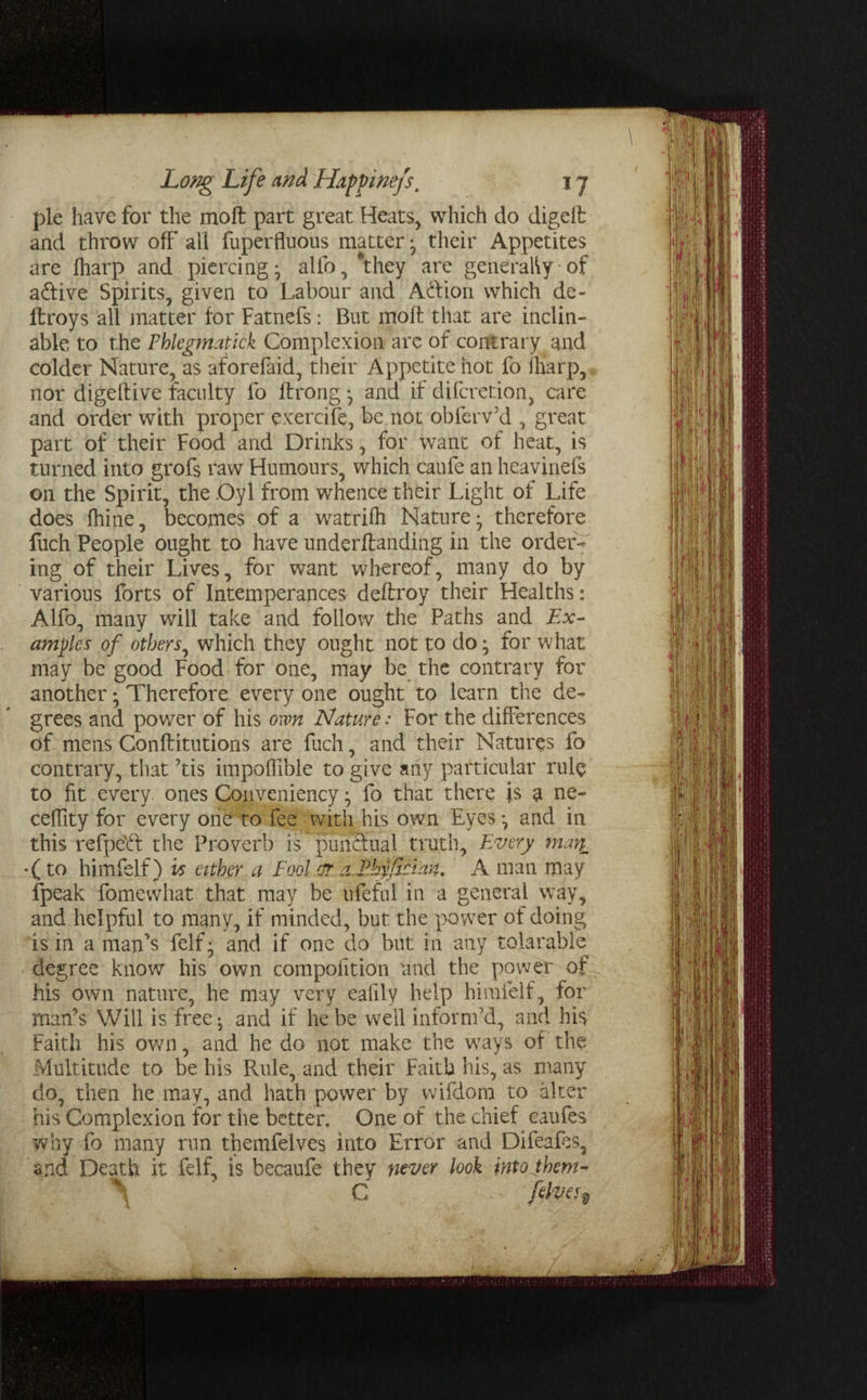 pie have for the molt part great Heats, which do digell and throw off all fuperfluous matter; their Appetites are fharp and piercing; alio, “they are generally of a&ive Spirits, given to Labour and Ad ion which de- ftroys all matter for Fatnefs: But moft that are inclin¬ able to the Phlegmatick Complexion are of contrary and colder Nature, as aforefaid, their Appetite hot fo fliarp, nor digeftive faculty fo ftrong; and if difcretion, care and order with proper exercife, be not obferv’d , great part, of their Food and Drinks, for want of heat, is turned into grofs raw Humours, which caufe an heavinefs on the Spirit, the Oyl from whence their Light of Life does fhine, becomes of a watrifh Nature; therefore fuch People ought to have undemanding in the order¬ ing of their Lives, for want whereof, many do by various forts of Intemperances deflroy their Healths: Alfo, many will take and follow the Paths and Ex¬ amples of others, which they ought not to do; for what may be good Food for one, may be the contrary for another; Therefore every one ought to learn the de¬ grees and power of his own Nature: For the differences of mens Conftitutions are fuch, and their Natures fo contrary, that ’tis impofllble to give any particular rule to fit every, ones Conveniency; fo that there is a ne- ceffity for every one to fee with his own Eyes; and in this refpeEf the Proverb is punSnal truth. Every man, *( to himfelf) vs either a Fool err a Ehyficlan. A man may fpeak fomewhat that may be ufeful in a general way, and helpful to many, if minded, but the power of doing is in a man’s felf; and if one do but in any tolarable degree know his own compofition and the power of his own nature, he may very eafily help himfelf, for man’s Will is free; and if he be well inform’d, and his Faith his own, and he do not make the ways of the Multitude to be his Rule, and their Faith his, as many do, then he may, and hath power by wifdorn to alter his Complexion for the better. One of the chief caufes why fo many run themfelves into Error and Difeafes, and Death it felf, is becaufe they never look intojhem- K\ C felves%