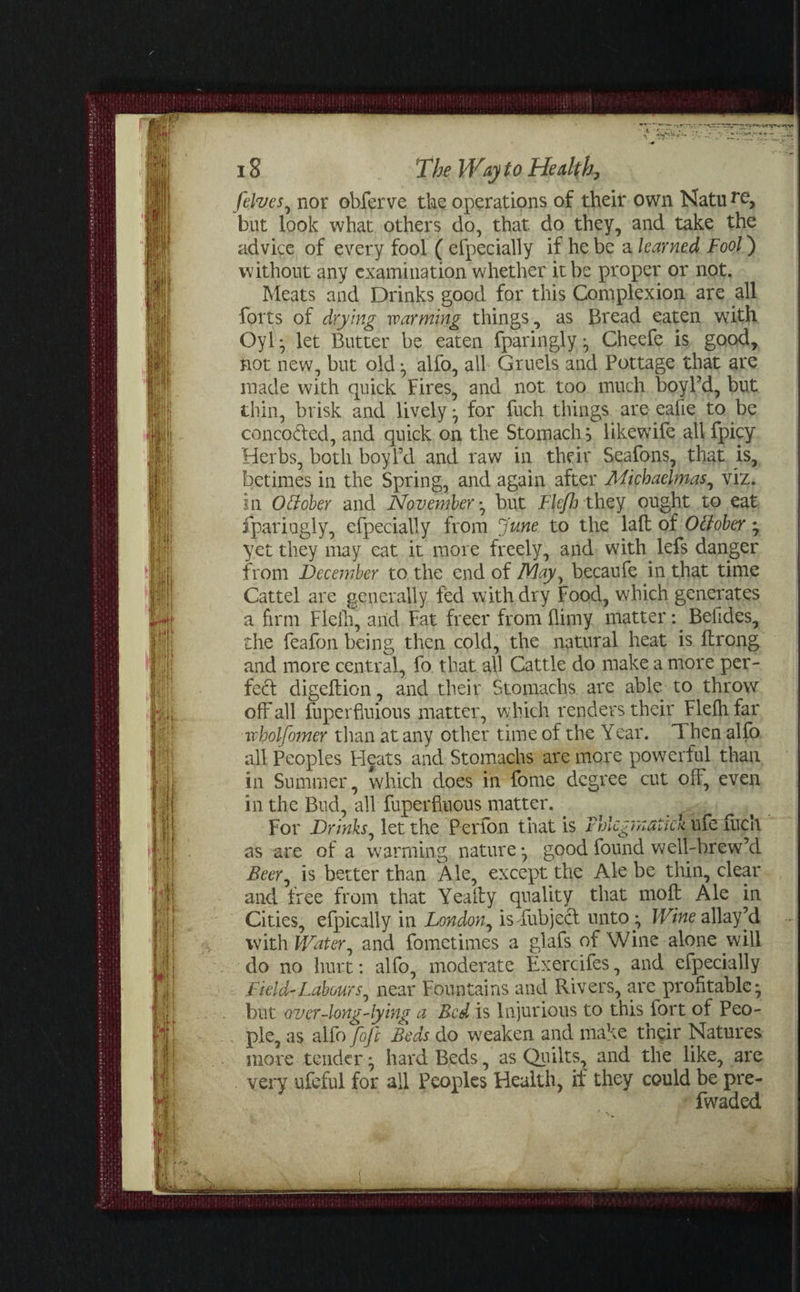 [elves, nor obferve the operations of their own Natu r^> but look what others do, that do they, and take the advice of every fool ( efpecially if he be a learned Fool) without any examination whether it be proper or not. Meats and Drinks good for this Complexion are all forts of drying warming things, as Bread eaten with Oyly let Butter be eaten fparingly ^ Cheefe is good, not new, but old ^ alfo, all Gruels and Pottage that are made with quick Fires, and not too much boyl’d, but thin, brisk and lively 7 for fuch things are eafie to be conco&ed, and quick on the Stomachs likewife all fpicy Herbs, both boyl’d and raw in their Seafons, that is, betimes in the Spring, and again after Michaelmas, viz. in October and November *, but Ffcfh they ought to eat fpariugly, efpecially from June to the lad of October; yet they may eat it more freely, and with lefs danger from December to the end of May, becaufe in that time Cattel are generally fed with dry Food, which generates a firm Flefh, arid Fat freer from (limy matter: Befides, the feafon being then cold, the natural heat is drong and more central, fo that all Cattle do make a more per¬ fect digedion, and their Stomachs are able to throw off all fuperfiuious matter, which renders their Flefh far wholfomer than at any other time of the Year. Then alfo all Peoples Pleats and Stomachs are more powerful than in Summer, which does in fome degree cut off, even in the Bud, all Superfluous matter. . For Drinks, let the Perfon that is Fhlcgrnauck ufe fuch as are of a warming nature*, good found well-brew’d Beer, is better than Ale, except the Ale be thin, clear and free from that Yeady quality that mod Ale in Cities, efpically in London, isYubjecf unto ^ Wine allay’d with Water, and Sometimes a glafs of Wine alone will do no hurt: alfo, moderate Exercifes, and efpecially Field-Labours, near Fountains and Rivers, are profitable* but over-long-lying a Bed is Injurious to this fort of Peo¬ ple, as alfo [oft Beds do weaken and make their Natures more tender ^ hard Beds, as Quilts, and the like, are very ufeful for all Peoples Health, if they could be pre- fwaded