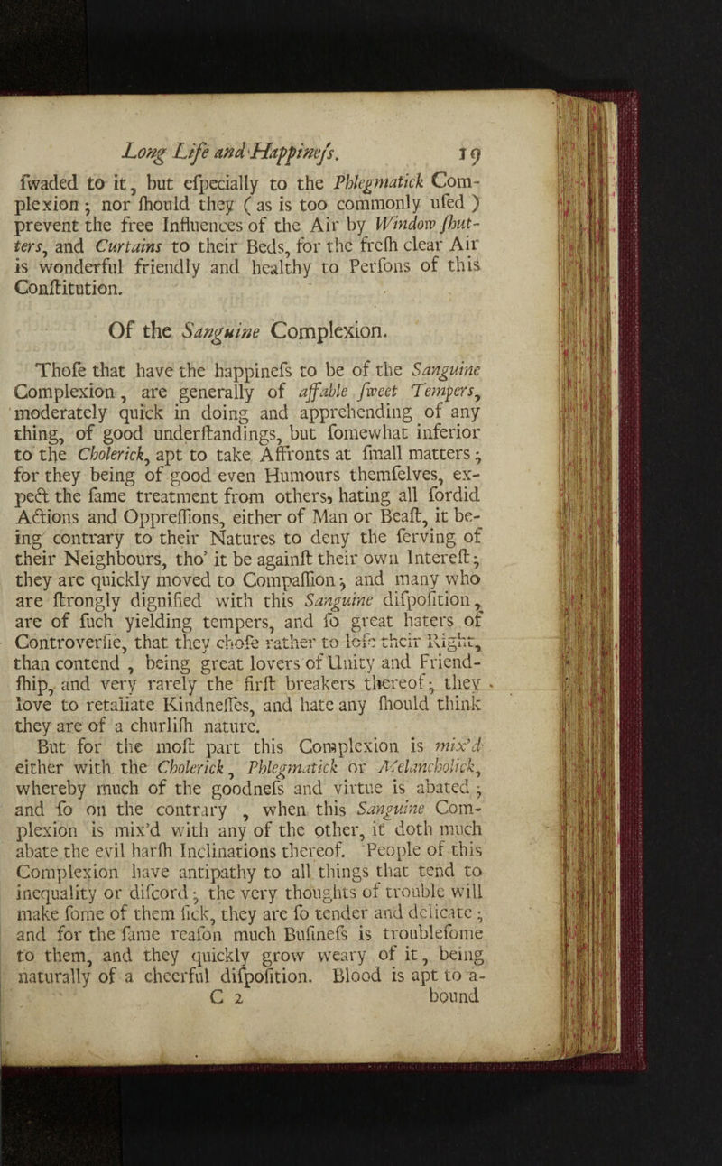 fwaded to it, but efpecially to the Phlegmatick Com¬ plexion • nor fhould they ( as is too commonly ufed ) prevent the free Influences of the Air by Window flut¬ ter j, and Curtains to their Beds, for the frefh clear Air is wonderful friendly and healthy to Perfons of this Conftitution. Of the Sanguine Complexion, Thofe that have the happinefs to be of the Sanguine Complexion, are generally of affable fiveet Tempers, moderately quick in doing and apprehending of any thing, of good underlfandings, but fomewhat inferior to the Choterick, apt to take Affronts at fmall matters * for they being of good even Humours themfelves, ex¬ pert the fame treatment from others? hating all fordid A&ions and Oppreflions, either of Man or Beaft, it be¬ ing contrary to their Natures to deny the ferving of their Neighbours, tho’ it be againft their own Intereft * they are quickly moved to Companion *, and many who are flrongly dignified with this Sanguine difpofition, are of fuch yielding tempers, and fo great haters of Controveriie, that they chofe rather to lefc their Right, than contend , being great lovers of Unity and Friend- fhip, and very rarely the firft breakers thereof*, they * love to retaliate Kindneffes, and hate any fhould think they are of a churlifh nature. But for the moil part this Complexion is mix'd? either with, the Cholerick, Phlegmatick or Afelanchoiick, whereby much of the goodnefs and virtue is abated and fo on the contrary , when this Sanguine Com¬ plexion is mix’d with any of the other, it doth much abate the evil harfh Inclinations thereof. People of this Complexion have antipathy to all things that tend to inequality or difeord *, the very thoughts ot trouble will make fame of them lick, they are fo tender and delicate * and for the fame reafon much Bufinefs is troublefome to them, and they quickly grow weary of it, being naturally of a cheerful difpolition. Blood is apt to a- C 2 bound