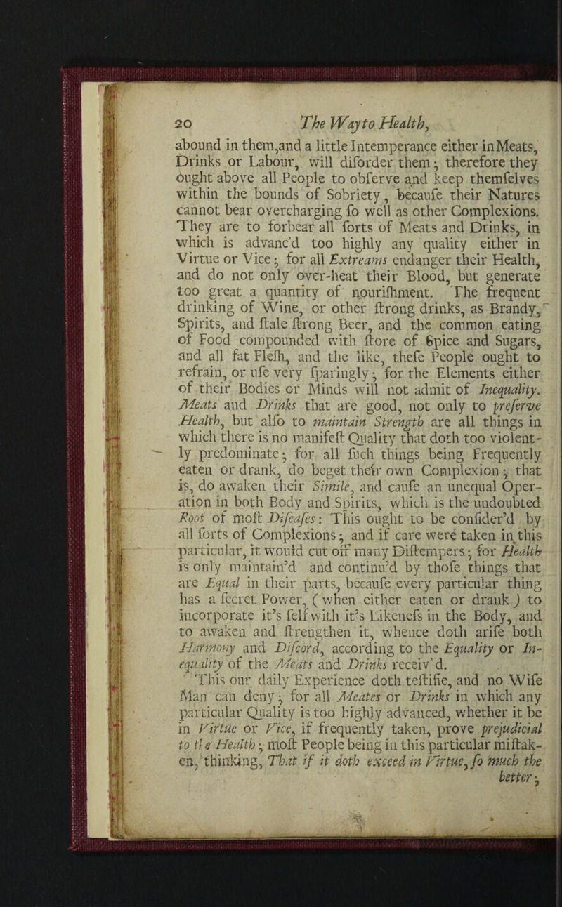 abound in them,and a little Intemperance either in Meats, Drinks or Labour, will diforder them ; therefore they flight above all People to obferve and keep themfelves within the bounds of Sobriety, becaufe their Natures cannot bear overcharging fo well as other Complexions. They are to forbear all forts of Meats and Drinks, in which is advanc’d too highly any quality either in Virtue or Vice; for all Extrearns endanger their Health, and do not only over-heat their Blood, but generate too great a quantity of nourifhment. The frequent drinking of Wine, or other ftrong drinks, as Brandy,' Spirits, and Bale ftrong Beer, and the common eating of Food compounded with ftore of 6pice and Sugars, and all fat Flefh, and the like, thefe People ought to refrain, or ufe very fparingly ; for the Elements either of their Bodies or Minds will not admit of Inequality. Meats and Dr inis that are good, not only to preferve Healthy but alfo to maintain Strength are all things in which there is no manifeft Quality that doth too violent¬ ly predominate- for all fuch things being frequently eaten or drank, do beget their own Complexion ; that is, do awaken their Simile, and caufe an unequal Oper¬ ation in both Body and Spirits, which is the undoubted Root of mo ft Difeafes: This ought to be confider’d by all forts of Complexions; and if care were taken in this particular, it would cut off many Diftempers; for Health is only maintain’d and continu’d by thofe things that are Equal in their parts, becaufe every particular thing has a fecret Power, ( when either eaten or drank ) to incorporate it’s felf with it’s Likenefs in the Body, and to awaken and ftrengthen it, whence doth arife both Harmony and Difcord7 according to the Equality or In¬ equality of the Meats and Drinks receiv’d. This our daily Experience doth teftilie, and no Wife Man can deny; for all Meates or Drinks in which any particular Quality is too highly advanced, whether it be in Firtuc or Dice, if frequently taken, prove prejudicial to tl e Health; nioft People being in this particular miftak- cn/thinking. That if it doth exceed m Tirtue, fo much the better