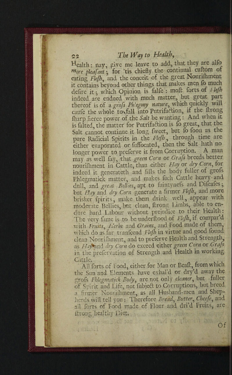 health: nay, give me leave to add, that they are alfo more pleafant 9 for ’tis chiefly the continual cuftom of eating Flefh ^ and the conceit of the great Nourifhment it contains beyond other things that makes men fo much defire it • which Opinion is falfe : molt forts of Flefh indeed are endued with much matter, but great part thereof is of agrofs Fhlegmy nature^ which.quickly will caufe the whole tovfall into Putrifatfion, if the fh ong fharp fierce power of the Salt be wanting: And when it is falted, the matter for Putrifacfcion is fo great, that the Salt cannot continue it long fvveet, but fo foon as the pure Radicial Spirits in the Flefh, through time are either evaporated or fuffocated, then the Salt hath no longer power to preferve it from Corruption. A man may as well fay, that green Corn or Grafs breeds better nourhhment in Cattle, than either Hay or dry Corn, for indeed it generateth and Alls the body fuller of grofs Phlegmatick matter, and makes fuch Cattle heavy • and dull, and great Bellies^ apt to faintyneis and Difeafes* but Hay and dry Corn generate a firmer Flefh, and more brisker fpirits, make them drink well, appear with moderate Bellies, brnt clean, ftrong Limbs, able to en¬ dure hard Labour without prejudice to their Health: The very fame is to be underftood of Flefh, if compai d with Fruits, Herbs and Grains, and Food made of them, which do as far tranfcend Flefh in virtue and good found clean Nourifhment, and to preferve Health and Strength, as Hajfomd dry Corn do exceed either green Corn or Grafs in the prefer ration of Strength and Health in working Cattle. All forts of Food, either for Man or Beaft, from which the Sun and Elements have exhal’d or dry’d away the grofs Phlegmatick Body, are not only cleaner, but fuller of Spirit and Life, not fubje6: to Corruptions, but breed a firmer Nourishment, as all Husband-men and Shep¬ herds will tell you : Therefore Bread, Butter, Cheefe, and ail forts of Food made of Flour and dri’d Fruits, are ftrong healthy Diet. ' 'J ' ’ Of