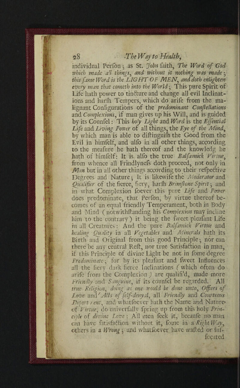 individual Perfon • as St. John faith, The Word of God which made all things, and without it nothing was made - this fame Word is the LIGHT OF MEN, and doth enlighten every man that cometh into the World ^ This pure Spirit of Life hath power to tindfure and change all evil Inclinat¬ ions and harfh Tempers, which do arife from the ma¬ lignant Configurations of the predominant Confiellations and Complexions, if man gives up his Will, and is guided by its Counfel: This holy Light and Word is the Ejfential Life and Living Power of all things, the Eye of the Mindy by which man is able to diftinguilh the Good from the Evil in himfelf, and alfo in all other things, according to the meafure he hath thereof and the knowledg he hath of himfelf: It is alfo the true Balfamick Virtue, from whence all Frindlynefs doth proceed, not only in Man but in all other things according to their refpedfive Degrees and Nature • It is likewife the A'loderator and Qualifier of the fierce, fiery, harlh Brmfione Spirit; and in what Complexion foever this pure Life and Power does predominate, that Perfon, by virtue thereof be¬ comes of an equal friendly Temperament, both iu Body and Mind ( notwithftanding his Complexion may incline him to the contrary ) it being the fweet pleafant Life in all Creatures: And the pure Balfamick Virtue and healing Quality in all Vegetables and Minerals hath its Birth and Original from this good Principle ^ nor can there be any central Reft, nor true Satisfaction in man, if this Principle of divine Light be not in fome degree Predominate^ for by its pleafant and fweet. Influences all the fiery dark fierce Inclinations (which often do arife from the Completionare qualifi’d, made more Friendly and Sanguine, if its counfel be regarded. All true Religion, doing as one would be done unto, Offers of Love and/ Alls of jelf deny ah all Friendly and Courteous JDevert rent, and whatfoever hath the Name and Nature* of Virtue, do univerfally fpring up from this holy Prin¬ ciple of divine Love : All men feek it, bccaufe no man can have fatisfadfion without it, fome in a Right Way, others in a Wrong j and whatfoever have wafted or furi fccated