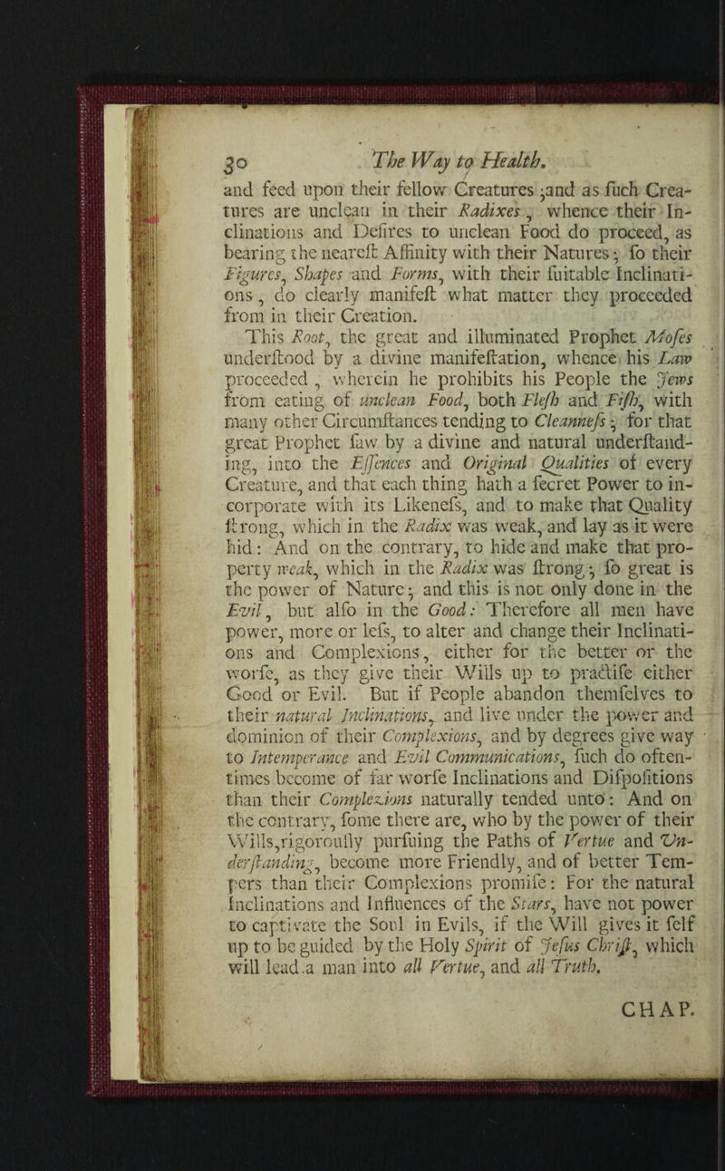and feed upon their fellow Creatures ^and as fuch Crea¬ tures are unclean in their Radixes, whence their In¬ clinations and Defires to unclean Food do proceed, as hearing the neareffc Affinity with their Natures • fo their Figures, Shapes and Forms, with their fuitable Inclinati¬ ons , do clearly manifeft what matter they proceeded from in their Creation. This Root, the great and illuminated Prophet Mofes underftood by a divine manifeflation, whence his Law proceeded , wherein he prohibits his People the Jews from eating of unclean Food, both Flejh and Fiji), with many other Circumftances tending to Cleannefs for that great Prophet faw by a divine and natural underftand- ing, into the E(fences and Original Qualities of every Creature, and that each thing hath a fecret Power to in¬ corporate with its Likenefs, and to make that Quality lfrong, which in the Radix was weak, and lay as it were hid: And on the contrary, to hide and make that pro¬ perty weak, which in the Radix was ftrong *, fo great is the power of Nature ^ and this is not only done in the Evil, but alfo in the Good: Therefore all men have power, more or lefs, to alter and change their Inclinati¬ ons and Complexions, either for the better or the worfe, as they give their Wills up to pradife either Good or Evil. But if People abandon themfelves to their natural Inclinations, and live under the power and dominion of their Complexions, and by degrees give way to Intemperance and Evil Communications, fuch do often¬ times become of far worfe Inclinations and Difpofitions than their Completions naturally tended unto: And on the contrary, fome there are, who by the power of their Wills,rigoroully pnrfuing the Paths of Venue and Vn- derfunding, become more Friendly, and of better Tem¬ pers than their Complexions promife: For the natural Inclinations and Influences of the Stars, have not power to captivate the Soul in Evils, if the Will gives it felf up to be guided by the Holy Spirit of Jefus Chrifi, which will lead.a man into all Virtue, and all Truth. CHAP.