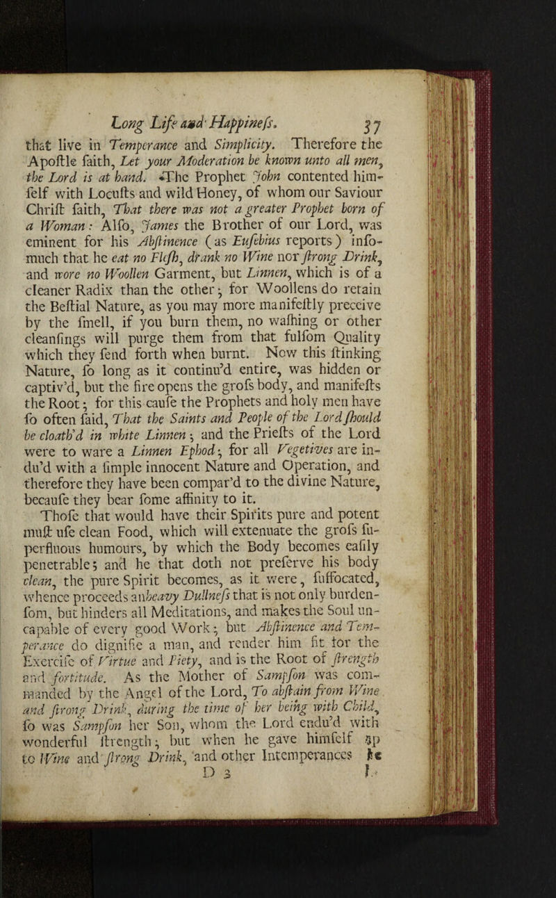 that live in Temperance and Simplicity. Therefore the Apoftle faith, Let your Moderation be known unto all inen, the Lord is at hand. ♦The Prophet John contented him- felf with Locufts and wild Honey, of whom our Saviour Chrift faith, That there was not a greater Prophet born of a Woman: Alfo, James the Brother of our Lord, was eminent for his Abfiinence (as Eufebius reports) info- much that he eat no Flefh, drank no Wine nor ftrong Brink, and wore no Woollen Garment, but Lmnen, which is of a cleaner Radix than the other^ for Woollens do retain the Beftial Nature, as you may more manifeitly preceive by the fmell, if you burn them, no wafhing or other cleanfings will purge them from that fulfom Quality which they fend forth when burnt. Now this lfinking Nature, fo long as it continu’d entire, was hidden or captiv’d, but the fire opens the grofs body, and manifefts the Root; for this caufe the Prophets and holy men have fo often faid, That the Saints and People of the Lordfhould be cloath'd in white Linnen *, and the Priefts ox the Lord were to ware a Linnen Ephod ^ for all Vegetives are in¬ du’d with a Ample innocent Nature and Operation, and therefore they have been compar’d to the divine Nature, becaufe they bear fome affinity to it. Thofe that would have their Spirits pure and potent mutt ufe clean Food, which will extenuate the grois fu- perfluous humours, by which the Body becomes eafily penetrable, and he that doth not preferve his body clean^ the pure Spirit becomes, as it were, fuffocated, whence proceeds an heavy Dullnefs that is not only burden- font, but hinders all Meditations, and makes the Soul un- ca pable of every good Work* but Abftinence and 7em¬ pty,race do dignifie a man, and render him fit tor the Exercife of Virtue and Piety, and is the Root of ftrength and fortitude. As the Mother of Sampfon was com¬ manded by the Angd of the Lord, To abftain from Wine, and ftrong Brink, during the time op her being with Child, fo was Sampfon her Son, whom the Lord endud with wonderful ihrength} but when he gave himfelf to Wim and Jlmg Brink, and other Intemperances H D 3 fa