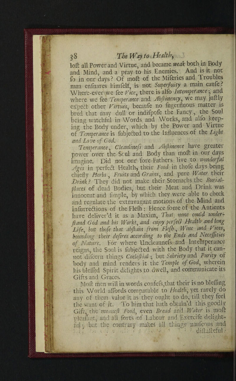 loft all Power and Virtue, and became weak both in Body and Mind, and a pray to his Enemies. And is it not fo in our days? Of moft of the Miferies and Troubles man enfnares himfelf, is not Superfluity a main caufe ? Where-ever wc fee Tice, there is alfo Intemperance ^ and where we fee ‘Temperance and Abjlinency, we may juftly expect other Tirtues, becaufe no fugerfluous matter is bred that may dull or indifpofe the Fancy, the Soul being watchful in Words and Works, and alfo keep¬ ing the Body under, which by the Power and Virtue of Temperance is fubjeded to the Influences of the Light and Love of God. . ' Temperance, Cleanlinefs and Ahflinence have greatei power over the Scul and Body than moft in our days imagine. Did not our fore-fathers live to wonderful Ages in perfed Health, their Food in thofe days being chiefly Herbs, Fruits and Grains, and pure Water their Drink? They did not make their Stomachs the.Burial- places of dead Bodies, but their Meat and Drink^ was innocent and Ample, by which they were able to check and regulate the extravagant motions of the Mind, and infurredions of the Flelh : Hence feme of the Antients have deliver'd it as a Maxim, That none could under- ft and God and his Works, and enjoy perfect Health and long Life, but thofe that abflain from Flefh, Wine and Dices, bounding their defires according to the Ends and Neceffities of Nature. For where Uncleannefs* and Intemperance feigns, the Soul is fubjeded with the Body that it can¬ not difeern things Coeleftial *, but Sobriety and Purity or body and mind renders it the Temple of God, wherein his bleifed Spirit delights to dwell, and communicate its Gifts and Graces. Moft men will in words confefs,that their is no bleffing - this World affords comparable to Health, yet rarely do any of them value it as they ought to do, till they feel the want of it. To him that hath obtain’d this goodly Gift, tht'meanefi Food, even Bread and Water is moft cicala at, and all forts of Labour and Exercife delight- ful v bat the contrary makes all things1 nan icons and