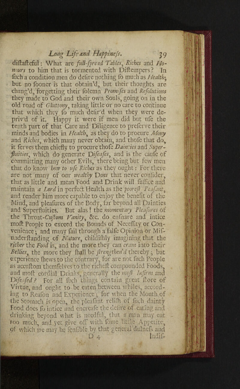 / Long Life and Haffinefs. 59 diftafteful: What are full-fprcad Tablis, Riches and Ho¬ nours to him that is tormented with Diftempers? In fuch a condition men do deilre nothing fo much as Healthy but no fooner is that obtain’d, but their thoughts are chang’d, forgetting their folemn Promtfes and Refolutions they made to God and their own Souls, going on in the old road of Gluttony, taking little or no care to continue that which they fo much deiir’d when they were de¬ priv’d of it. Happy it were if men did but ufe the tenth part of that Care and Diligence to preferve their minds and bodies in Healthy as they do to procure Mony and Riches, which many never obtain, and thofe that do, it ferves them chiefly to procure thofe Dainties and Super¬ fluities, which do generate Difeafes, and is the caufe of committing many other Evils, there being but few men that do know how to ufe Riches as they ought: For there are not many of oar wealthy Dons that never conflder, that as little and mean Food and Drink will fuffice and maintain a Lord in perfect Health as the poorejl Feafant, and render him more capable to enjoy the benefit of the Mind, and pleafures of the Body, far beyond all Dainties and Superfluities. But alas ! the momentary Pleafures of the Throat-Cuflom Hanity, &c. do enfhare and intice mod: People to exceed the Bounds of. Neceflity or Con¬ venience ; and many fail through a falfe Opinion or Mif- underilanding of Nature, childifhly imagining that the richer the Food is, and the more they can cram into their Bellies, the more they fhall be Jlrengthend thereby • but experience (hews to the contrary, for are not inch People as accuftom themfelves to the richefc compounded Foods, and molt cordial Drinks, generally the 7mft Infirm and Difie ufe d ? For all fuch tilings contain great llore of Virtue, and ought to-be eaten between whiles, accord¬ ing to Reafon and Experience • for when the Mouth of the Stomach is open, the plea flint relilh of fuch dainty food does fo intice and encreafe the delire of eating and drinking beyond what is needful,^that a man may eat too mucin and vet give off with feme little Appetite. J £) _ of which we may be fenflble by that general dulnefs and D uu