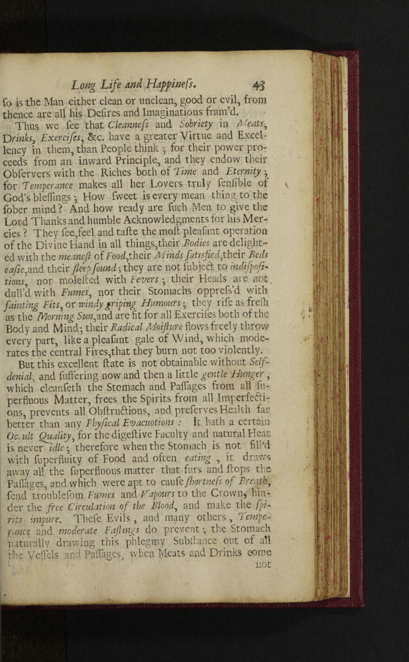 fo is the Man either clean or unclean, good or evil, from thence are all his Defires and Imaginations fram’d. Thus we fee that Cleannefs and Sobriety in Meats, Drinks, Exercifes, See. have a greater Virtue and Excel¬ lency in them, than People think •, for their power pro¬ ceeds from an inward Principle, and they endow their Obfervers with the Riches both of Time and Eternity for Temperance makes all her Lovers truly fenfible of God’s bleffmgs • How fweet is every mean thing to the fober mind? And how ready are fuch Men to give the Lord Thanks and humble Acknowledgments for his Mer¬ cies ? They fee,feel and tafte the moll: pleafant operation of the Divine Hand in all things,their Bodies_ are delight¬ ed with the meanefi of Food,their Minds fatisfied,their Beds eafie,and their fle'ep found; they are not fubjeA to indifpofi- tions, nor molefted with Fevers • their Heads are not. dull’d with Fumes, nor their Stomachs opprefs’d with fainting Fits, or windy griping Humours they rife as frefh as the Morning Sun,and are fit for all Exercifes both of the Body and Mind; their Radical Moifture flows freely throw every part, like a pleafant gale of W ind, which mode¬ rates the central Fires,that they burn not too violently. But this excellent ftate is not obtainable without Self- denial, and Buffering now and then a little gentle Hunger, which cleanfeth the Stomach and Paflages from all fu- perfluous Matter, frees the Spirits from all Imperfefti- ons, prevents all Obftruftions, and preferves Health far better than any Thyf cal Evacuotions : It hath a cci tain Oc,ult Quality, for the digeftive Faculty and natural Heat is never idletherefore when the Stomach is not fill’d with fuperfluity of Food and often eating , it draws away all the fuperfiuous matter that furs and flops the Paflages, and which were apt to caukfhortnefs of Breath, fend troublefom Fumes and Fapours to the Crown, hin¬ der the free Circulation of the Blood, and make the [pi- rip; impure. Thefe Evils, and many others, Tempe¬ rance and moderate Fafltngs do prevent; the Stomacn naturally drawing this phlegmy Subffance out of all the Vefl'cls and Paflages, when Meats and Drinks come