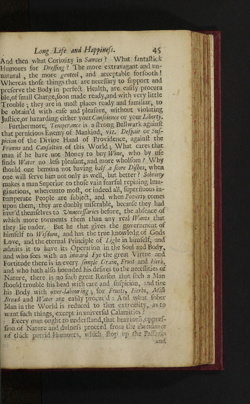 And then what Curiolity in Sawces ? What fantaftkk Humours for Drejfmg ? The more extravagant and un¬ natural , the more genteel , and acceptable loiiooth ! Whereas thofe things that are neceflary to fhpport and preferve the Body in perfect Health, are eaiily piocuia t>le,of fmall Charge,foon made ready,and with very little Trouble • they are in molt places ready and familiar, to be obtain’d with eafe and pleafure, without violating juftice,or hazarding either your Confcience or your Liberty. Furthermore, Temperance is a ftrong Bull war k againil that pernicious Enemy of Mankind, viz. Defy air 01 Sus¬ picion of the Divine Hand of Providence, againlt the Frowns and Caufalties of this Worlds What caiesthat man if he have not Money to buy Wine, who by ufe finds Water no lefs pleafaatrand more wholfomWhy Ihould one bemoan not having half a [core Difhes, when one will ferve him not only as well, but better ? Sobriety makes a man Superior to thofe vain fearful repining Ima¬ ginations, whereunto molt, or indeed all, fupei duous in¬ temperate People are {object, and when Fovaty conies upon them, they are doubly miierable, became they liad^ inur’d themfelves to Vnnecejfaries before, the abfence of which more torments them than any real Wants that they lie under. But he that gives the government of himfelf to Wifdom, and has the true knowledgof Gods Love, and the eternal Principle of Light in himfelf, and admits it to have its Operation in the Soul and Body, and who fees with an inward Lye the great v irtue and Fortitude there is in every fimple Grain, Fruit anA Herh^ and who hath alfo bounded his deiires to the neccHitxes ql Nature, there is no fuch great Reafon that fuch a Man lliould trouble his head with care and fufpicion, and tire his Body with over-labourmg * for FruitSj herbs, ALffk Bread and Water are eafily procurd : And what fober Man in the World is reduced to that extremity, as to want fuch things, except inuniverfai Calamities i Every man ought to under hand, that heavineis,cppieA Hon of Nature and duinefs proceed from, the abundance of thick putrid Humours, which flop tip the P&iluges