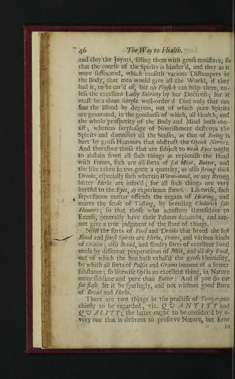 and cloy the Joynts, filling them with grofs moifture, fb that the courfe of the Spirits is hinder d, and they as it were fuffocated, which caufeth various Diltempers in the Body, that men would give all the World, if they had it, to be curd of, but no Phyfick can help them, un- tefs the excellent Lady Sobriety by her Doctrefs • for it mult be a clean iimple well-order d Diet only that can fine the Blood by degrees, out of which pure Spirits are generated, in the goodnefs of which, all Health, and the whole profperity of the Body and Mind both con- filt j whereas furplufage of Nourifhment deltroys the Spirits and damnifies all the Senfes, as that of Seeing is hurt by grofs Humours that obftruQ: the Optick Nerves. And therefore thofe that are fubjeft to weak Eyes ought to abltain from all fuch things as replenifh the Head with Fumes, luch are all forts of fat Meat, Butter, and the like taken in too great a quantity, as alfo ft rang thick Drinks, efpecially fuch wherein Worm-wood, or any ftrong bitter Herbs are. infus’d * for all flich things are very hurtful to the Eyes, as experience fhews. Likewife, fuch fuperfluous matter offehds the organs of Hearing, and marrs the fenfe of Tafting, by breeding Cholerick fait Humors *, fo that thofe who accuftom themfelves to Excefs, generally have their Palates dcbaucht, and cafi* not give a true judgment of the Hate of things. Now' the fprts of Food and Drinks that breed the beft Blood and fine ft Spirits are Herbs, Fruits, and various kinds of Grains, alfo Bread, and fundry forts of excellent Food •made by different preparations of Milk, and all dry Food, out of which the Sun hath exhal’d the grofs Humidity, by which all forts of Pujfes and Grains become of a firmer fabftance • fo likewife Oyl is an excellent thing, in Nature more fublime and pure than Butter : And if you do eat fatflefh3 let it be fpai'ingly, and not without good ftore of Bread and Herbs. There are two things' in the practife of Temperance chiefly to be regarded, viz. QJU ANT I TT and Q V AL1TT\ the latter ought to be confider'd by e* hut Eror in