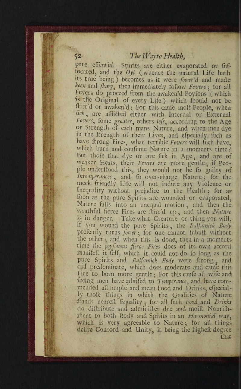 HAGr \rtip' a't 4|J BJk! 5 2 The I Vty to Health, pure efiential Spirits are either evaporated or fuf- tocated, and the Oyl (whence the natural Life hath its true being) becomes as it were fiowefd and made keen and /harp, then immediately follow Fevers • for all Fevers do proceed from the awaken’d Povfons (which is the Original of every Life ) which fhould not be Ibirr’d or awaken’d: For this caufe moll People, when ftek, are afflicted either with internal or External Fevers, fome greater, others lefs, according to the Age or Strength of each mans Nature, and when men dye in the ftrength of their Lives, and efpecially fuch as have fflrong Fires, what terrible Fevers will fuch have, which burn and confume Nature in a moments time ? But thefe that dye or are Pick in Age, and are of weaker Heats, their Fevers are more gentle; if Peo¬ ple underltood this, they would not be fo guilty of Intemperances, and fo over-charge Nature; for the meek friendly Life will not indure any Violence or Inequality without prejudice to the Health ; for as foon as the, pure Spirits are wounded or evaporated. Nature falls into an unequal motion , and then the wrathful fierce Fires are ftirr’d up, and then Nature is in danger. Take what Creature or thing vou wilL it you wound the pure Spirits , the Half ami ck Body prcfently turns finer-, for one cannot fublift without the other; and when this is done, then in a moments time the peyfinous fierce Fires does of its own accord hlanifeft it felf, which it could not do fo long as the pure Spirits and Balfamick Body were fflroiig, and did predominate, which does moderate and caufe this Fire to burn more gentle; For this caufe all wife and ecmg men have advifed to Temperance, and have com¬ mended all i 1 tuple and mean Food and Drinks, efpecial¬ ly thofe things in which the Qualities of Nature irands neared Equality ; for all fuch Food ..and Drinks do difh'ibute and adminilfer due and tnoifl: Nourifh- ihent to both Body and Spirits in an FJarmonial way, which is very agreeable to Nature; for all things ddire Concord and Unity, it being the high eft degree . ■ tlut