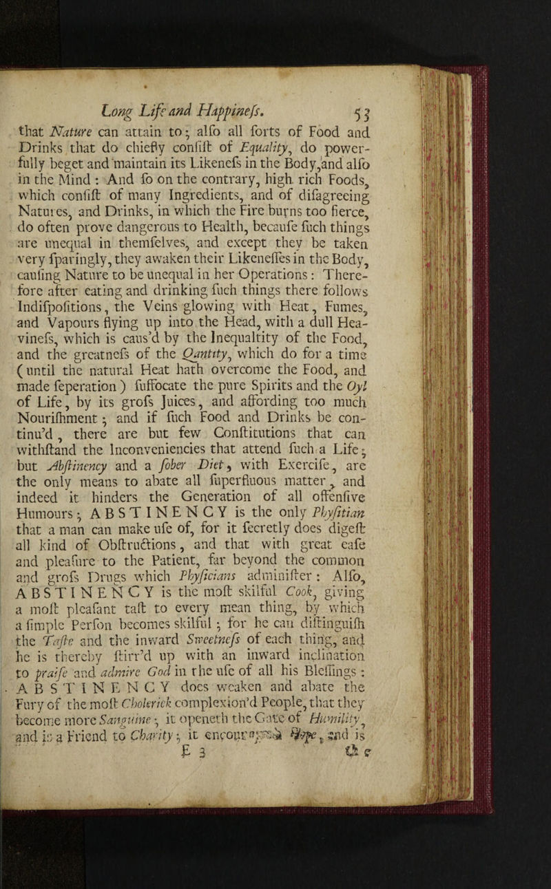 that Nature can attain to • alfo all forts of Food and Drinks that do chiefly con lift of Equality, do power¬ fully beget and maintain its Likenefs in the Body,and alfo in the Mind : And fo on the contrary, high, rich Foods, which confift of many Ingredients, and of difagreeing Natures, and Drinks, in which the Fire burns too fierce, do often prove dangerous to Flealth, becaufe fuch things are unequal in themfelves, and except they be taken very fparingly, they awaken their Likeneffes in the Body, cauling Nature to be unequal in her Operations : There¬ fore after eating and drinking fuch things there follows Indifpofitions, the Veins glowing with Heat, Fumes, and Vapours flying up into the Head, with a dull Hea- vinefs, which is caus’d by the Inequaltity of the Food, and the greatnefs of the Qantity, which do for a time ( until the natural Heat hath overcome the Food, and made feperation ) fuffocate the pure Spirits and the Oyl of Life, by its grofs Juices, and affording too much Nourifhment; and if fuch Food and Drinks be con¬ tinu’d , there are but few Conftitutions that can withftand the lnconveniencies that attend fuch a Life^ but Abftinency and a fiber Diet , with Exercife, are the only means to abate all faperfiuous matter, and indeed it hinders the Generation of all offenfive Humours • ABSTINENCY is the only Phyfitian that a man can make ufe of, for it fecretly does digeft all kind of Obftru&ions, and that with great eafe and pleafure to the Patient, far beyond the common and grofs Drugs which Phyficians adminifter : Alfo, ABSTINENCY is the rnoft skilful Cook7 giving a moft plea fa nt taft to every mean thing, by which a fimple Perfon becomes skilful • for he can diftinguifh the Tafte and the inward Sweetnefs of each thing, and he is thereby ftirr’d up with an inward inclination to praifi and admire God in the ufe of all his Bleilings : A B S 1' 1 N E N G Y does weaken and abate the Fury of the moft Choleric!: complex ion5 d People, that they become more Sana nine it openeth the Gate of Humility and is a friend to Charity ^ it snpour&psti is £ 3 ' ' ' tU