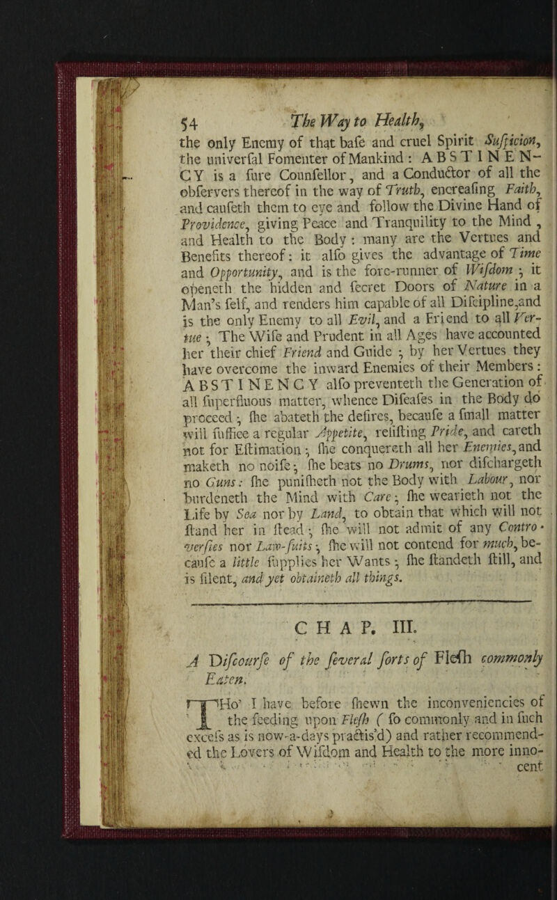 the only Enemy of that bafe and cruel Spirit Sufpiciony the univerfal Fomenter of Mankind : ABSTINEN- C Y is a fare Counfellor, and a Condudor of all the obfervers thereof in the way of Truth, encreafmg Faith, and caufeth them to eye and follow the Divine Hand of Providence, giving Peace and Tranquility to the Mind , and Health to the Body : many are the Vertues and Benefits thereof: it alfo gives the advantage of Time and Opportunity and is the fore-runner of Wifdom y it openeth the hidden and fecret Doors of Nature in a Man’s felf, and renders him capable of all Difcipline,and is the only Enemy to all Evil, and a Friend to all Ver- me • The Wife and Prudent in ail Ages have accounted her their chief Friend and Guide ^ by her Vertues they have overcome the inward Enemies of their Members : ABSTINENGY alfo preventeth the Generation of all fuperfluous matter, whence Difeafes in the Body do proceed *, {he abateth the defires, becaufe a fmall matter will fnffice a regular Appetite, relifting Pride, and careth not for Eft i mat ion • file conquereth all her Enemies, and maketh no noife •, ihe beats no Drums, nor difchargeth no Guns: fhe punifheth not the Body with Labour, nor burdeneth the Mind with Carefhe wearieth not. the Life by Sea nor by Land, to obtain that which will not Hand her in ftead •, fine will not admit of^any Contro * verfies nor Law-fuits-, fhe will not contend for much, be¬ caufe a little ftipplies her Wants *, fhe ftandeth ftill, and is lilent, and yet obtaineth all things. CHAP. III. ■v j 4 5 A Ttifcourfe of the feverd forts of Flefh commonly Eaten, rnapHo’ I have before fhewn the inconveniencies of y the feeding upon Flefh ( fo commonly and in fuch excels as is now-a-days practise!) and rather recommend¬ ed the Lovers of Wifdom and Health to the more in no-