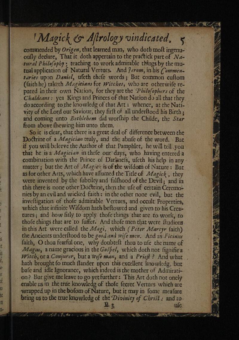 Magick x Aftrology vindicated, 5 commended by Origen, that learned man, who doth molt ingenu- onfly declare, That it doth appertain to the practick part of Na- tural Philefophy , teaching .to work admirable things by the mu- tual application of Natural Vertues. And 7eroms, in his Commen- turies upon Daniel, ufeth thefe words; But common cuftom (faith he) taketh AZugicians for Witches, who are otherwife re- puted in their own Nation, for they are the Philofophers of the Chaldeans : yea Kings and Princes of that Nation do all that they doaccording tothe knowledg of that Att: whence, at rhe Nati- vity of the Lord our Saviour, they firft of all underftood his Birth ; and coming unto Bethlehem did worthip the Childe, the Star from above fhewing him unto them. So it is clear, that there isa great deal of difference between the Do@trine of a AZagician truly, and the abufe of the word. Buc if you will beleeve the Author of that Pamphlet, he will tell you that he isa A¢agician inthefe ourdays, who having entereda combination with the Prince of Darknefs, ufeth his help in any matter; but the Art of AZzgicé is of the wifdom of Nature: But as for other Arts, which have aflumed the Title of AZagick , they were invented by the fubtilry and falfhood of the Devil; and in this there is none other Doctrine, then the ufe of certain Ceremo- nies by an eviland wicked faith: in the other none evil, but the inveftigation of thofe admirable Vertues, and occult: Properties, which that infinite Wifdom hath beftowed and. given to his Crea- tures; and how fitly to apply thofe things that-are to work, to thofe things that are to fufter. And thofe men that were ftudious inthis Art were called the AZagi, which ( Peter Adartyr {aith) the Ancievts underftood to be good ana wife men, And as Ficinus faith, O thou fearfulone, why doubteft thon to ufe the name of Magis, aname gracious in the Gospe/, which doth not fignifie'a Witch, ora Conjurer, buta Wife man, and a Prief ? And what_. hath brought fo much flander upon this excellent knowledg, but bafe and idle Ignorance, which indeed:is the mother of Admirati- on? Bur give me leave to go yet further :. This Art doth not onely enable usin the true knowledg of thofe fecret Vertues. which are: wrapped up in the bofom of Nature, but it may in fome meafare bring us to the true knowledg of the Divinity of Christ; and to. zs ta B. 3. we: So a a = Me + ES soe ae: