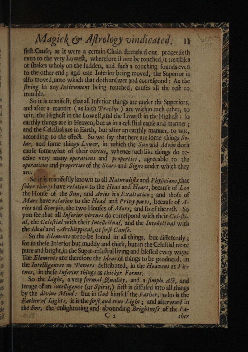 Magick @ Aftralogy vindicated, yo G firft:Canfe,.as it were a certain Chain firetehed out, proceedeth even to the very Loweft, wherefore if one be touched, it trembles ot fhakes wholy on the fudden, and fuch a touching founds even to the other end ; agd one Inferior being moved, the Superior is alfo moved,unto which that doth anfwer and correfpond : As the firing in any Jastrament being touched, caufes all the reft to tremble, bite ts So it is manifeft; that all Inferior things are pnder the Superiors, and after a. manner (asfaith Proclus ) are within each other, to wit, the Higheit in the Loweft,and the Loweft in the Higheft : {0 earthly things are in Heaven, bur as ina celeftial caufe and manner ; and the Celcftial are in Earth, bur after an earthly manner,.to wit, according to the effe&amp;. So we fay that here are fome things So- lar, and fome things Luser, in whichthe San and AZoon doch cafe fomewhat of their virtue, whence {uch like things do re- ctive very many: operations and propertics, agreeable to the operations and properties of the Stars and Siges under which they are. , | Soif is manifeftly known to all Naturalifts and Phyficians,that fober things have relation to the Head and Heart, becaule of Lea the Houfe of the Suz, and Aries his Exaltation sand thofe of Mars have relation to the Head and Privy parts, becaufe of A- ries and Scorpio, the two Houfes of AZars, and fo of thereft. So you fee that all Inferior virtwes do correfpond with their-Celc/i- al, the Cele(tial with their JnteZeétual, and the Inte#eual with the Ideal and efrchitypical, or firft Caufe. - Sothe Elements areto be found in all things, but differently ; for inthefe Inferior but muddy and thick, but.an the Celeftial more pure and bright, in the Super-celeftial living and blefled every ways: The Elements are’ therefore the /deas.of things to be produced; in the Invelligences as Powers deftributed, in the Heavens as Vir- twes, inthele Leferior things as thicker Forms, /Sorthe Light, avery formal Quality, and a fimple AG, and Image of an. intelligence (or Spirit,) firk is diffuled into ‘all things by the divine AZind: but in God himlelf the Father, who is the Father of Lights, itisthe firft\avd trae Light ; and afterward in the Siew, thecnlightening and- svete Brightuefs of the Fa- £232 . 2 7 ther Es ee a AA a Oe ee ee o&gt; CN CTE