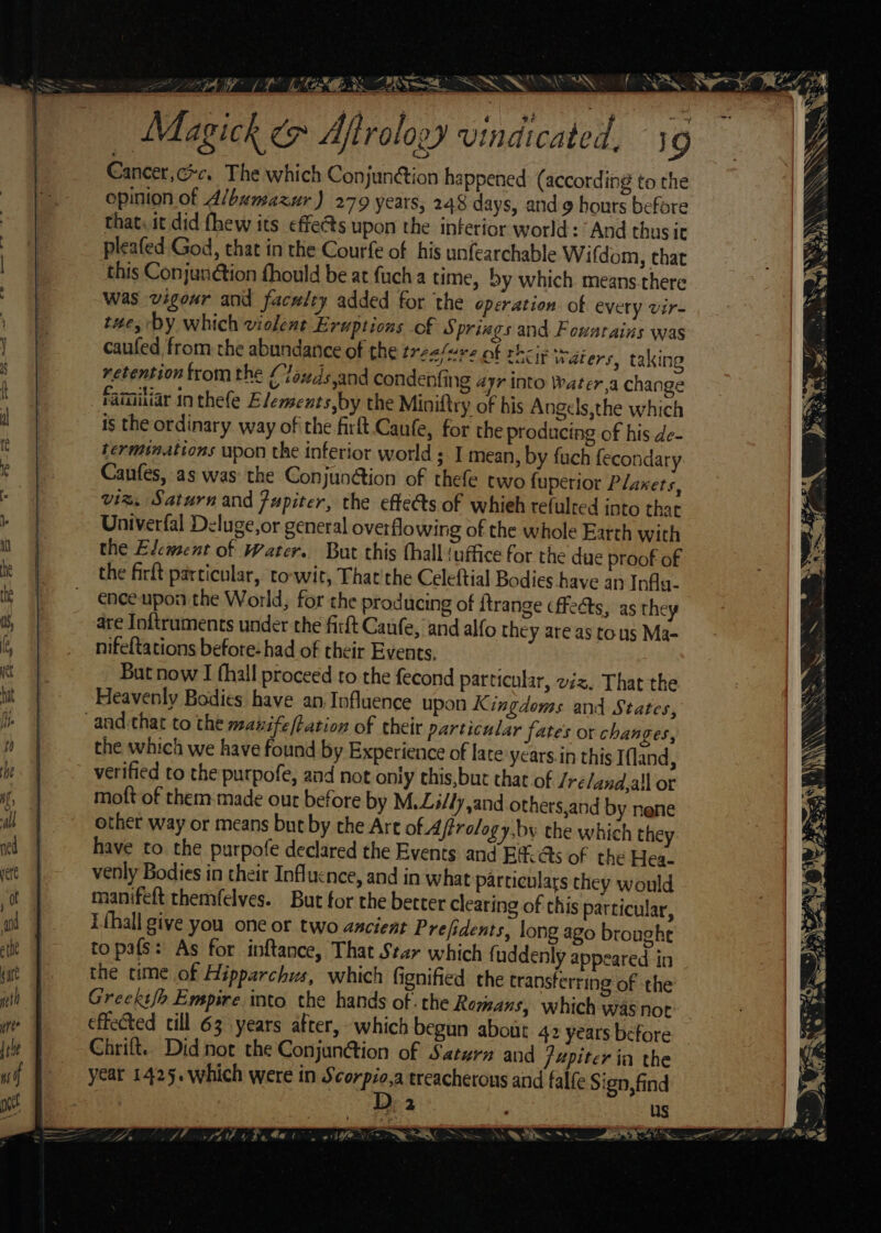 | Sa Ss . NX e — Magick &amp; Aftrology vindicated. 19 Cancer,cc. The which Conjunétion happened (according to the opinion of Albumazur) 279 years, 248 days, and hours before that. it did fhew its effects upon the interior world: And thusic pleafed God, that in the Courfe of his unfearchable Wifdom, that this Conjunétion fhould be at fuch a time, by which means there was vigour and faculty added for the operation. of every vir- tue, by which violent Eruptions of S prings and Fousrains was caufed from the abundance of the treasure of their Waters, taking retention fromthe Cloxzds,and condenfing ayr into Water,a change familiar in thefe Elemeats,by the Miniftry of bis Angels,the which is the ordinary way ofthe firft Caufe, for the producing of his de- terminations upon the inferior world ; I mean, by {uch fecondary Canfes, as was the Conjunétion of thefe two fuperior Planets, viz, Saturn and Jupiter, the effects of whieh refulred into that Univerfal Deluge,or general overflowing of the whole Earth with the Element of Water. But this thall (uffice for the due proof of the firft particular, to-wit, That'the Celeftial Bodies have an Infla. ence upon the World, for the producing of ftrange fects, as they are Inftruments under the firft Canfe, and alfo they are as tous Ma- nifeftations before- had of their Events, But now I fhall proceed to the fecond particular, viz, That the Heavenly Bodies have an Influence upon K ingdoms and States, -and.that to the manife/tation of their particular fates or changes, the which we have found by Experience of late ycars.in this Ifland, verified to the purpofe, and not only this,buc that of /re/and,all ot moft of them-made our before by M.Zitly,and others,and by nene other way or means bue by the Art of Affrology.by the which they have to the purpofe declared the Events and Baas of the Hea- venly Bodies in their Influence, and in what particulars they would manifeft themfelves. But for the better clearing of this particular, i thall give you one or two ancient Prefidents, long ago brought topafs: As for inftance, That Star which f uddenly appeared in the time of Hipparchus, which fignified the transferring of the Greekt/o Empire into the hands of -the Romans, which was not effected till 63 years after, which begun about 42 years before Chrift. Did not the Conjun@tion of Saturn and /4piter in the year 1425. which were in neecpien treacherous and falfe Sign, find | 2