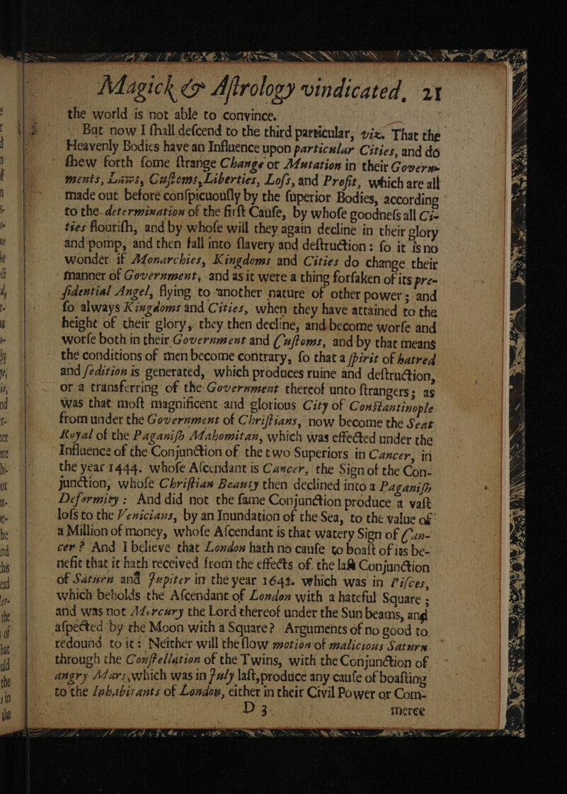 f ASS Magick 9 Aftrology vindicated, xx the world is not able to convince. Bat. now I fhall defcend to the third particular, wiz. That the Heavenly Bodies have an Influence upon particular Cities, and do thew forth fome ftrange Change ot ALutation in their Govern made out before con{picuonfly by the fuperior Bodies, according to the.determixation of the firt Canfe, by whofe goodnefs all Ci ties flourith, and by whofe will they again decline in their glory and pomp, and then fall into flavery and deftru@tion: fo it isno wonder if Afonarchies, Kingdoms and Cities do change their “Manner of Government, and as it were a thing forfaken of its pre- fidential Angel, flying to another nature of other power ; and fo always Kingdoms and Cities, when they have attained to the height of their glory, they then decline, and become worfe and worfe both in their Government and (uftoms, and by that means the conditions of men become contrary, fo that a /pirit of hatred and fedition is generated, which produces ruine and deftrn@ion, ora transferring of the Government thereof unto ftrangers; as was that moft magnificent and glorious City of ConStantinople from under the Government of Chriftians, now become the Seat Koyal of the Paganifh Mahomitan, which was effected under the Influence of the Conjunétion of the two Superiors in Cancer, in the year 1444. whofe Afcendant is Cancer, the Sign of the Con- junction, whofe Chriftiaw Beauty then declined into a Paganifh Deformity: And did not the fame Conjunétion produce a vaft lofs to the Venicians, by an Inundation of the Sea, to the value of a Million of money, whofe Afcendant is that watery Sign of (czn- cer? And Ibelieve that London hath no caufe to boat of its be- nefit that it hach received from the effects of the la& ConjunGion of Saturn and fupiter in the year 164%. vehich was in Pifces, which bebolds the Afcendant of Loxdon with a hateful Square ; and was not 14-rcwry the Lord thereof under the Sun beams, a: afpected by the Moon with a Square? Arguments of no good to redound. to it: Neither will the flow motion of malicious Saturn through the Con/ellation of the Twins, with the Conjun@tion of angry Adars,which was in fuly aft, produce any caute of boafting to the ababirants of Londow, either in their Civil Power or Com- D 3 meree ét ja 3 (io r SS SS ANS AN \ SRO y SS ALY |S Sa \ y - Nota ‘ NS ; races. Ir 7d Ne Aa OS ae ae Sk i Sk odd De .
