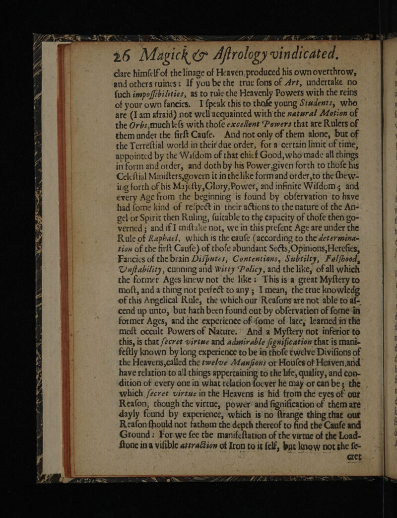 26 Magick e» Afrol ogy vindicated, clare himfclf of the linage of Heaven, produced his own overthrow, and others ruines: If you be the true fons of Art, undertake no {uch inspoffibilities, as to rulethe Heavenly Powers with the reins of your own fancies. 1 {peak this to thofe young St#dents, who are (Iam afraid) not well acquainted with the natural Adotion of the Orbs,muchiefs with thofe excellent Powers that are Rulers of them under the firft Caufe. And not only of them alone, but of the Terreftial world in theit due order, for a certain limit of time, appointed by the Wafdom of that chicf Good, who made all things in form and order, and doth by his Power,given forth to thofe his Celcftial Minifters,govern it in chelike formand order,to the fhew- ing forth of his Majetty,Glory, Power, and infinite Wifdom; and every Age from the beginning is found by obfervation to have had fome kind of refpect in their actions co the nature of the An- gel or Spirit then Ruling, {uitable to the capacity of thofe then go- verned ; and if I miftake not, we in this prefent Age are under the Rule of Raphael, which ts the eaufe (according to the determina- tiow of the firft Caufe) of thofe abundant Seéts, Opinions, Herefies, Fancies of the brain Disputes, Contentions, Subtilty, Falfhood, Unftability, cunning and Witty Policy, and the like, of all which the former Ages knew not the like: This is a great Myftery to moft, and a thing not perfect to any; I mean, the true knowledg ef this Angelical Rule, the which our Reafons are not able to af- cend up unto, but hath been found out-by obfervation of fomeé in former Ages, and the experience of' {ome of late, learned in the moft occult Powers of Nature.’ And a Myftery not inferior to this, is chat fecret virtwe and admirable fignification that is mani- feftly known by long experience to be in thofe twelve Divifions of have relation to all things appertaining to the life, quality, and con- dition of every one in what relation foever hie may or can be; the which fecret virtue in the Heavens is hid trom the eyes of our dayly found by experience, which is’no ftrange thing that our Reafon fhould not fathom the depth thereof to find the Canfe and Ground: For.we {ce the manifeftation of the virtue of the Load- ftone ina vifible attraction of Iron co it {elf, but know not the fe- ~~, =. —— po” ce - . oe ae —_ — a . =~ ee ve =&gt; oo oe EE ee Ee el ~~.