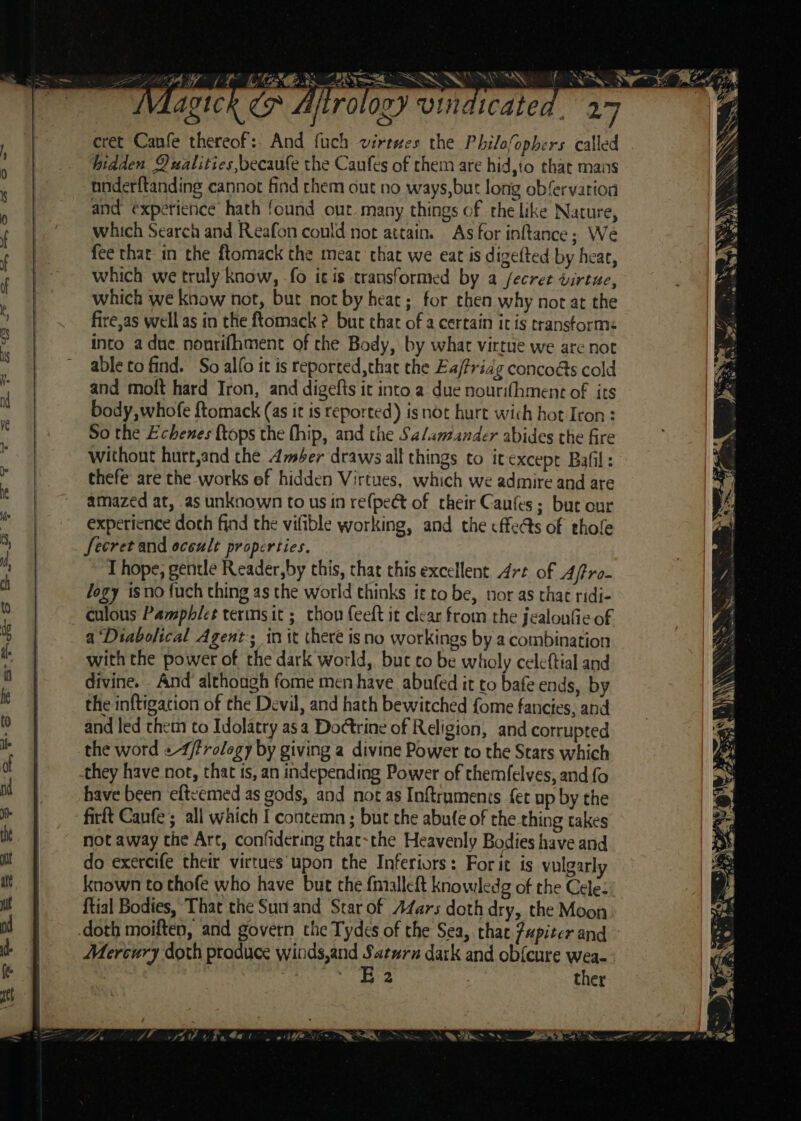 Ws? I (NTE SRS SSNS cret Canfe thereof: And fuch virtwes the Philofophers called hidden Qualities becaufe the Caufes of them are hid,to that mans nnderftanding cannot find them cut no ways,but long obfervarion and expetience hath found out. many things of the like Nature, which Search and Reafon conld not attain. As for inftance; We fee that in the ftomack the meat that we eat is digefted by hear, which we truly know, fo icis transformed by 4 fecret tirtue, which we know not, bur not by heat ; for then why not at the fire,as well as in the ftomack ? buc thar of a certain it is transforms into adue nonrifhmenc of the Body, by what virtue we are not able to find. So alfo it is reported, that the Ea/Pridg concoés cold and molt hard Iron, and digefts it into a due nourihment of its body whofe ftomack (as it is reported) is not hurt wich hot Icon : So the Echenes {tops the fhip, and the Salamander abides the fire without hurt,and the Amber draws all things to itexcept Bafil: thefe are the works of hidden Virtues, which we admire and are amazed at, as unknown to usin refpeét of their Caufes ; but our experience doth find the vifible working, and the cffeéts of thole Secret and occult properties. T hope, gentle Reader,by this, that chis excellent Art of A/tro- logy isno fuch thing as the world thinks ft to be, nor as that ridi- culous Pamphlet terms it ; thou feeft it clear from the jealonfie of a ‘Diabolical Agent; in it theré is no workings by a combination with the power of the dark world, but to be wholy celeftial and divine. And although fome men have abufed it to bafe ends, by the inftigacion of the Devil, and hath bewitched fome fancies, and and led them to Idolatry asa Doctrine of Religion, and corrupted the word «-4/frology by giving a divine Power to the Stars which they have not, that ts, an independing Power of themfelves, and fo have been eftcemed as gods, and not as Inftraments {et up by the firft Caufe ; all which f contemn ; but the abufe of rhe thing takes not away the Art, confidering that-the Heavenly Bodies have and do exercife their virtues upon the Inferiors: For it is vulgarly known to thofe who have but the fnmialleft knowledg of the Cele: {tial Bodies, That the Sun and Star of AZars doth dry, the Moon doth moiften, and govern the Tydes of the Sea, that Jupiter and E2 ther , ,