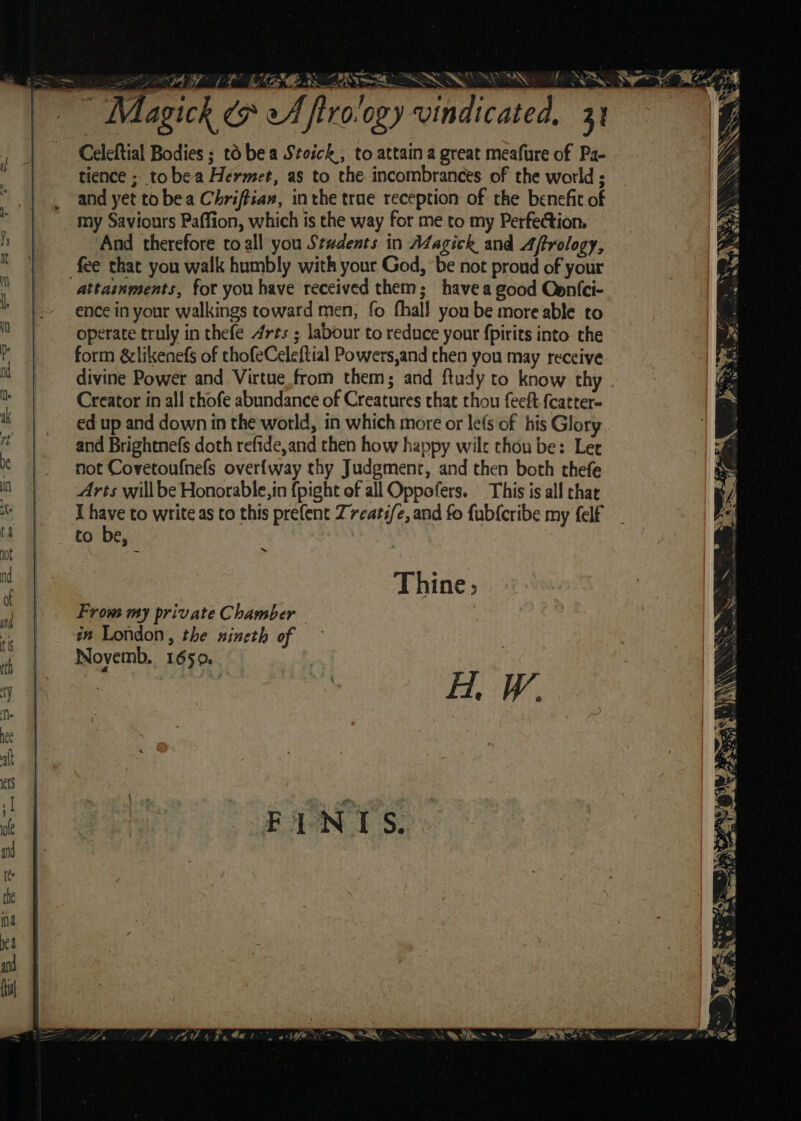 PEE MEMES, FRA OL a 2, Celeftial Bodies ; to be a Stoick; to attain a great meafure of Pa- tience ; tobea Hermet, as to the incombrances of the world ; and yet to bea Chriftiaw, inthe trae reception of the benefic of my Saviours Paffion, which is the way for me to my Perfection, And therefore toall you Students in A¢agick and Aftrology, fee that you walk humbly with your God, ‘be not proud of your attainments, fot you have received them; havea good Cenfci- ence in your walkings toward men, fo fhall you be more able to operate truly in thefe Arts ; labour to reduce yout fpirits into the form &amp;likenefs of thofeCeleftial Powers,and then you may receive divine Power and Virtue from them; and ftudy to know thy Creator in all thofe abundance of Creatures that thou feeft fcarter- ed up and down in the world, in which more or lets of his Glory and Brightnefs doth refide,and then how happy wilt chou be: Ler not Covetoufnefs over{way thy Judgment, and then both thefe Arts willbe Honorable, in {pight of all Oppofers. This is all chat I et to write as to this prefent Z7eats/e, and fo fub{cribe my felf to be, &lt;iaaaroe NX Pera 4° Ne Si. SN ~ + Oe ig Po it, 9 an St witha ww . RON. wu \ ~ From my private Chamber im London, the nineth of Novemb, 1650. H. W.