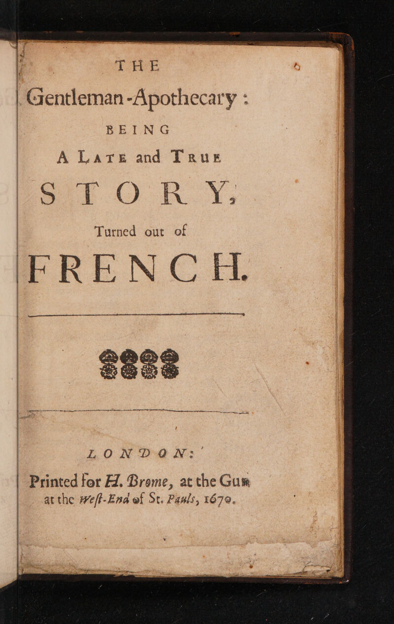 | THe | Gentleman -Apothecary : | BEING A LATE and TRUE S iO Turned out of FRENCH. ne ee ieee oe LONDON: | Printed for ÆZ. Brome, ac the Gur at the weft-End of St. Paals, 1670.