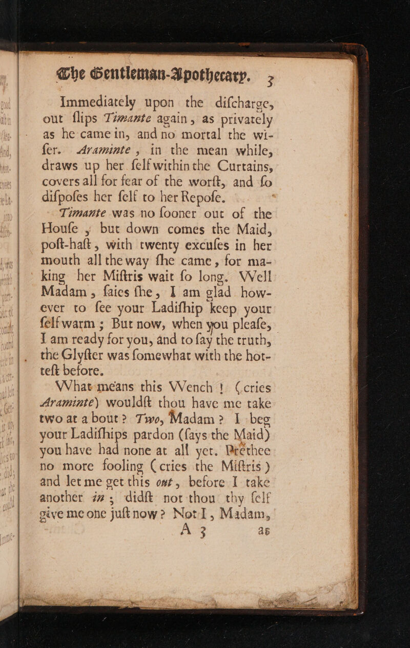 @he Gentleman-Ap Immediately upon the difcharge, out flips Tzmante again, as privately as he camein, andno mortal the wi- fer. Araminte , in the mean while, draws up her felfwithinthe Curtains, covers all for fear of the worft, and fo difpofes her felf to her Repofe. Timante was no fooner out of the Houfe ; but down comes the Maid, poft-haft , with twenty excufes in her mouth all theway fhe came, for ma- king her Miftris wait fo long. Well Madam , faics fhe, J am glad how- ever to fee your Ladifhip keep your felfwarm ; But now, when you pleafe, _ J am ready for you, and to fay the truth, the Glyfter was fomewhat with the hot- teft before. What means this Wench 1 (cries Araminte) Wouldft thou have me take two at about? Ti, Madam? I beg your Ladifhips pardon (fays the Maid) you have had none at all yer. Brethee no more fooling (cries the Miftris ) and let me get this o#t, before I take another #7: didft not thou thy (cif give me one juftnow? NotI, Madam, Ae a6
