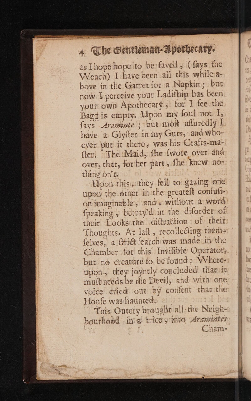 LE SION A aN ee : rar 2-0 4 Che Gentiemat-Bpothecary- 4 as Lhope hope to be faved, (fays the Wench) I have been ail this while a- bove in the Garret for a Napkin; but now perceive your Ladtfhip has been your own Apothecary,’ for E fee the Bagg is empty: Upon my foul not I, {ays Araminte ; but moR afluredly E have a Glyiter in my Guts, and who- ever pur it there, was his Crafts-ma- fer: : The:Maid, the fwote over dnd over, that, forher part, fhe knew no- thing ont © Upon this, they fell to gazing one upon the other inthe greateft confufi- on imaginable’, and; without a: word {peaking 5 betray’d im the diforder of their Looks the diftraction of their Thoughts. At laf, recolle@ing there felves, aiftrict fearch was made in the Chamber for this Inviltble Operator, but no creature to. be found: WVhore- upon, they joyntly concluded tharrtt mutt needs be the Devil, and with one voice éticd out by confent tat ithe Houle was haunted — This Outcry brouglit all:the Neigh- bourhoëd . in: a trice’s invo Aramintes FI € in Mer À ead i= ed riepas