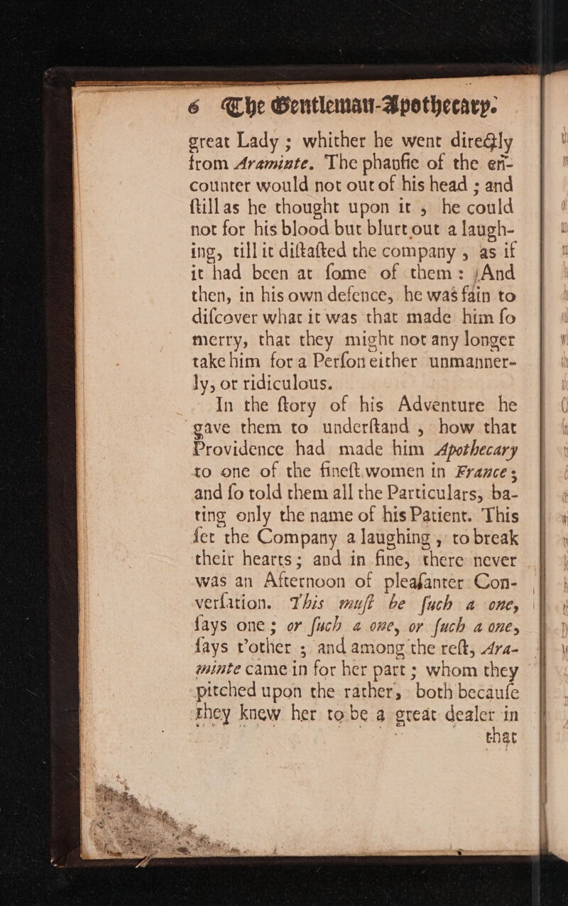ER AE oT EP TR PR aaa _ . great Lady ; whither he went dire&ly trom Aramiate. The phanfie of the eñ- counter would not out of his head ; and ftillas he thought upon it ; he could not for his blood but blurt out a laugh- ing, till it diftafted the company , as if it had been at fome of them: {And then, in his own defence, he was fain to difcover what it was that made him fo merry, that they might not any longer take him fora Perfon either unmanner- ly, or ridiculous. In the ftory of his Adventure he gave them to underftand , how that Providence had made him Apothecary to one of the fineft women in France; and fo told them all the Particulars, ba- ting only the name of his Patient. This fer the Company a laughing , to break their hearts; and in fine, there never was an Afternoon of pleafanrer Con- verfation. This wmuft be fuch a one, fays one; or fuch 2 one, or fuch a one, fays vother ; and among the reft, 4ra- | minte came in for her part ; whom they pitched upon the rather, both becaufe mney knew her tobe a ereat dealer in ty ee à ; Seat