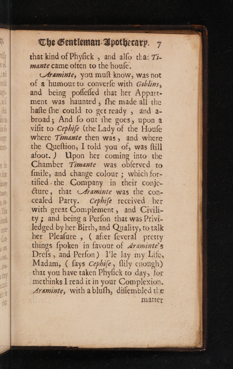 D mr he Gentlem~att- that kind of Phyfick , and alfo tha: T5. mante came often to the houfe. Araminte, you mult know, was not of a humourto converfe with Goblins, and being poflefled that her Appart. ment was haunted; fhe made all the hafte fhe could to get ready , and a- broad; And fo out the goes, upon a vifit to Cephife (the Lady of the Houle where Timaate then was, and where the Queftion, I told you of, was ftill afoot. ) Upon her coming into the Chamber Timante was obferved to {mile, and change colour ; which for- | tied. the Company in their conje- ture, that c#aminite was the con- cealed Party. Cephife received her with great Complement, and Civili- ty ; and being a Perfon that was Privi- ledged by her Birth, and Quality, to talk her Pleafure , ( after feveral pretty things fpoken in favour of Araminte’s Drefs, and Perfon) Vle lay my Life, Madam, ( fays Cephife, {lily enough) that you have taken Phyfick to day, fer methinks I read it in your Complexion. Avaminte, With abluth, diflembled the matter