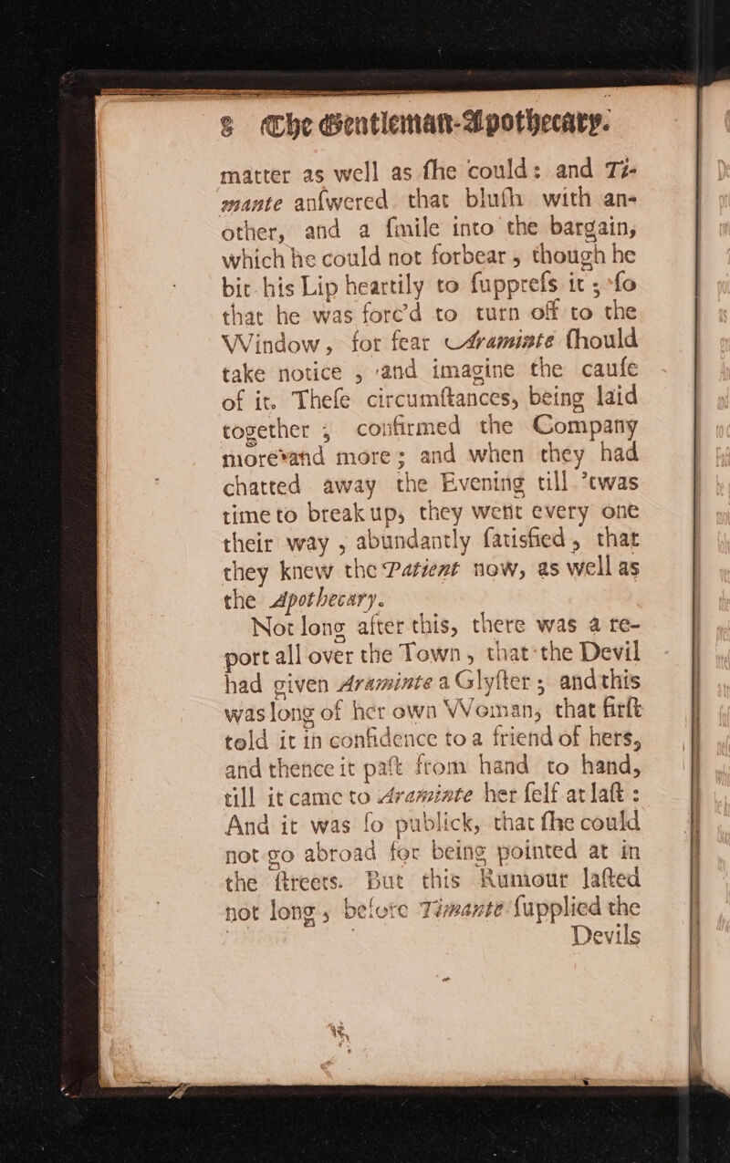 TU A te APT ST LE LES on 55 | 8 Cie Sentleanan-Mpothecary. matter as well as fhe could: and Té- mante anfwered that blufh with an- other, and a fmile into the bargain, which he could not forbear, though he bit his Lip heartily to fupprefs it ; ‘fo that he was forced to turn off to the Window, for fear C#aminte Thould take notice , ‘and imagine the caufe of it. Thefe circumftances, being laid together , confirmed the Company more*and more; and when they had chatted away the Evening till *twas time to breakup, they wetit every one their way , abundantly farisfied, that they knew the Patient now, as well as the Apothecary. Not long after this, there was a re- port all over the Town, that the Devil had given Araminte a Glyfter ; and this was long of her own Woman, that firlt told it in confidence toa friend of hers, and thence it paft from hand to hand, till it came to Araminte her felf at laf : And it was fo publick, that the could not-go abroad for being pointed at in the ftreets. But this Rumour Jafted not long, before Téwante {upplied the Bes | Devils