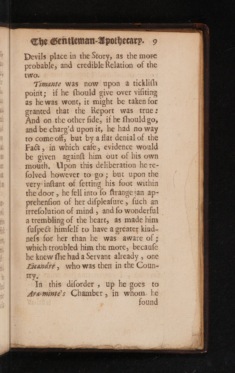 M x LL be Gentleman. Devils place in the Story, as the more probable, and credible Relation of the two. | Timante Was now upon à tickliff point; if he fhould give over vifiting as he was wont, it might be taken for granted that the Report was true: And on. the other fide, if he fhouldgo, and be charg’d upon it, he had no way to comeoff, but by a flat denial of the FaG&amp;, in which cafe, evidence would be given againft him out of his own mouth. Upon this deliberation he re- folved however to go ; but upon the very‘inftant of fetting his foot within the door , he fell into fo frange tan ap- prehenfion of her difpleafure , fuch an irtefolution of mind , and fo wonderful a trembling of the heart, as made him fufpeé&amp;t himfelf to have a greater kind- nefs for her than he was aware of ; which troubled him the more, becaufe he knew fhe had a Servant already , one Kieandye, who was then in the Coun- try. In this diforder , up he goes to Aremintes Chamber, in whom. he found