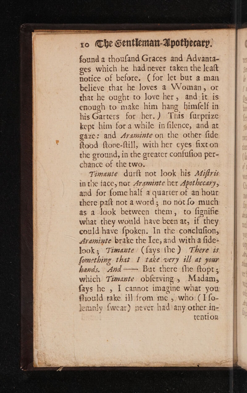 found a thoufand Graces and Advanta- ges which he had never taken the leaft notice of before. (for let but 2 man believe that he loves a Woman, or that he ought to love her, and-it. is enough to make him hang himfelf in his Garters for her.) This furprize kept him fora while in filence, and at gaze: and Araminte on the other fide Rood ftone-ftill, with her eyes fixton the ground, in che greater confufion per- chance of the two. Timante durit not look his Adiffrés in the face, not Araminte her Apothecary, and for fome half a quarter of an hour there paft not a word; no notfo much as a look between them, to fignifie what they would have been at, if they could have fpoken. In the conclufion, Araminte brake the Ice, and witha fide- look; imate. (fays the) There is fomething that I take very ill at your hands, And— But there the ftopt; which Timante obferving , Madam, fays he , I cannot imagine what you fhould rake ill from me ,,who (I {o- wear) never had ‘any other ine tention