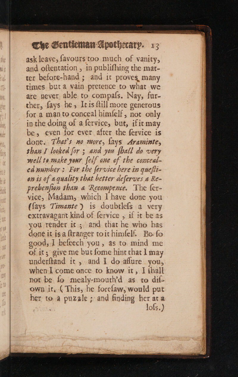 sR I Ree LE he Henticmaw Apothecary. «2 ask leave, favours too much of vanity, and oftentation , in publifhing the mat- ter before-hand ; and it proves, many times but a vain pretence to what we are never able to compafs. Nay, fur- ther, fays he, Iris {till more generous for a man to conceal himfelf, not only in the doing of a fervice, but, ifit may be, even for ever after the fervice is done. That’s no more, {ays Araminte, than I looked for ; and you [ball do very well te make your felf one of the conceal- ed number : For the fervice here in quefli- on is of a quality that better deferwes a Re- prehenfion than a Recompence. The {er- vice, Madam, which I have done you ({ays Timante) is doubtlefs a very extravagant kind of fervice , if it be as you render it; and that he who has done it is a ftranger toithimfeli Be fo good, I befeech you, as to mind me of it; give me but fome hint chat ] may underftand it , and I do aflure you, when I come once to know it, I thall not be fo mealy-mouth’d as to dif own it, (This, he forelaw, would put her to a puzale ; and finding her ata | _ Jofs.)