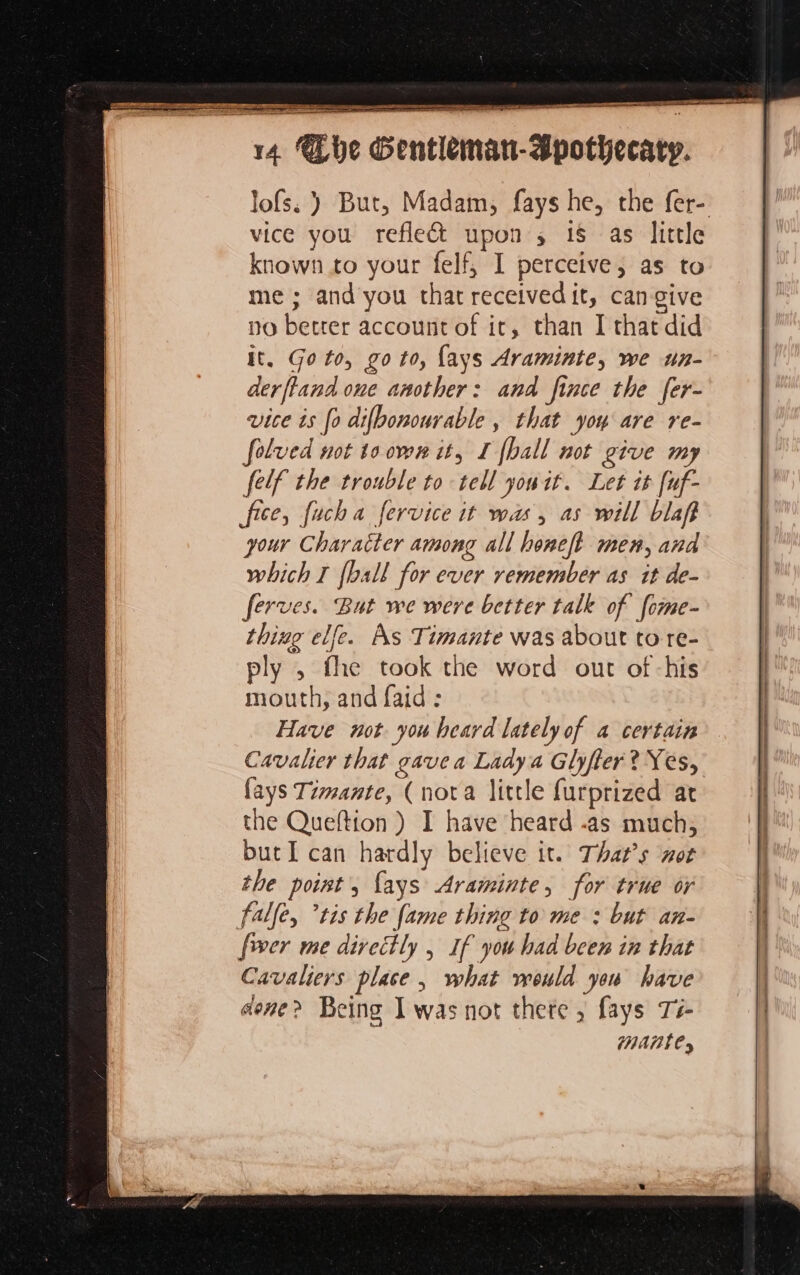 = = SR St a TRE PTY, pea eee = ae LES = = Er ee vice you refle&amp; upon, 18 as little known to your felf, I perceive, as to me ; and you that received it, cangive no better account of it, than I that did it, Goto, go to, {ays Araminte, we un- derftand one another: and fince the fer- vice is fo difbonourable , that you are re- folved not to oven it, I {ball not give my felf the trouble to tell youit. Let it [uf- fice, fuch a fervice it was, as will blafi your Character among all honeft men, and which I [ball for ever remember as it de- ferves. But we were better talk of [ome- thing elfe. As Timante was about to re- ply ; fhe took the word out of -his mouth, and faid: Have not you heard lately of a certain Cavalier that gave a Ladya Glyfter? Yes, fays Timante, (nota little furprized at the Queftion ) I have heard -as much, butI can hardly believe it. That’s not the point, {ays Araminte, for true or falle, ‘ris the fame thing to me : but an- fwer me directly; If you had been in that Cavaliers place | what would you have done? Being I was not there, fays Té- | Mantes mé