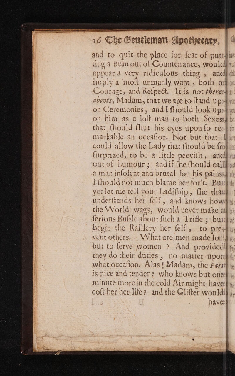 - re D LS jui int pate ee and to quit the place for fear of putty i ting a Bum out of Countenance, woulcd appear a very ridiculous thing , armed) ov mply a ‘moft unmanly want , ‘both ot 3 urage, and Refpect. Itis not fheredil: ts, Madam, ti hat we are to {tand up ye on Ceremonies, and I fhould look up» on him as a loft man to both Sexess| that fhould fhut his eyes upon fo re: markable an occafion. Not but thar “Ih fyi could allow the Lady that fhould be {eo} furpr rized, to be'a little peevil h, and outof humour; andif fhe fhould cali! a man infolent and brutal for his pains le I fhould not much blame her for’r. Buch yet let me a your L actihip , {he that underftands her felf, and knows haved Lu the World wags, would never make «all ferious Bult Eolien 1a Trifle ; bu begin the Raillery her felf , to pre; vent others. - What are men made for lu, but to ferve women &gt;? And provided} they do their duties, no m latter por: what occafion. Alas! Madam, the Pari is nice and tender: who knows but one I minute morein the cold Airmight havee} y coft her her life? and the Glifter would i haves} mms