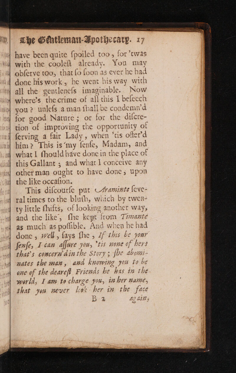 ivy | i) 1H), | iif Mba f | Lhe Sehtleman-Bpotyecarp. 17 have been quite fpoiled too, for twas with the coolef{ already. You may obferve too, that fo foon as ever he had done his work, he went his way with all the gentlenefs imaginable. Now where’s the crime of all this 1 befecch you? unlefs aman {hall be condemn’d for good Nature; or for the difcre- tion of improving the opportunity of ferving a fair Lady, when ’tis ofter’d him? This is‘my fenfe, Madam, and what 1 fhould have done in the place of this Gallant ; and what 1 conceive any other man ought to have done; upon the like occafion. This difcourfe put —svaminte {eve- tal times to the bluth, witch by twen- ty little fhifts, of looking : nother way, CT” and the like, fhe kept from Tumante F done ; well, {ays fhe , if thes be your fenfe, I can affure you, *tis none of bers that’s concern’ din the Story; {be abomi- nates the man, and knowing you to be one of the deareft Friends he bas in the. world, I am to charge you, 1 her name. that you never leat her in the face Bes ag ain à