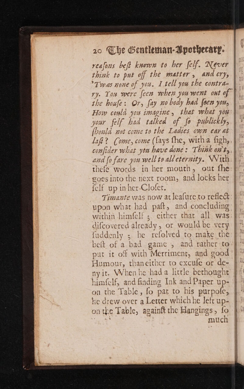 reafons beft known to her felf. Never Wink to put off the matter, and cry, Twas none of you. I tell you the contra- i Ton were {een when you went ont of | be houfe: Or, fay #0 body had [een you, Jour felf had talked of fo publickly, [bould not come to the Ladies own ear at af? Come, come (fays the, witha figh, confider me yon have done: Think ot, and fo fare you well to all eternity. With thefe wor ne in her mouth, out the Pols Into the next room, and locks her felf up inher-Clofer. Timante was now at leafure to refleét upon what had par, and concluding within himfeli either chat all was &gt; of would be very cefolved to make the on the +. able, ae ay to + AR he drew over a Letter which he left up- nthe Table, againft the Hangings, fo à “much