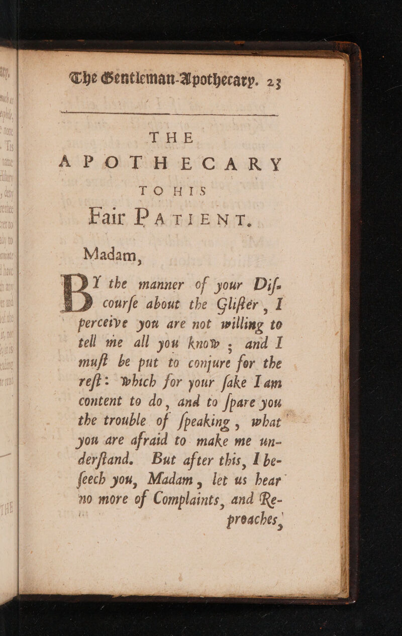 ese SOL RO 2 ne no a aon st ee THE TORTS Pair PATIENT, | ne 2? | courfe about the Glifer , I perceive you are not willing to tel me all you know, and I muft be put to conjure , for the reft&gt; which for your fake Lam content to do, and to [pare you the trouble of fpeaking | what you are afraid to make me tn- derfland. But after this, I be- feech you, Madam, let us hear no more of Complaints. and Re- preaches,