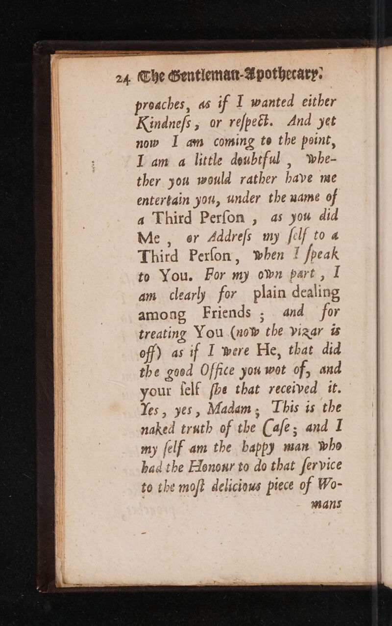 proaches, as if 1 wanted either Kindnefs , or refpeël. And yet now I am coming to the point, I am a little doubtful , whe- ther you would rather have me entertain yor, under the name of a Third Perfon , as you did Me, or Addrefs my felf to a Third Perfon, when I fpeak to You. For my own part, I am clearly for plain dealing among Friends ; and for treating You (now the vizar &amp; off) as if I were He, that did the good Office you wot of, and your felf fhe that received it. Yes, yes, Madam, This is the naked truth of the Cafe; and I my [elf am the bappy san. who had the Honour to do that fervice to the moft delicious piece of Wo- mans