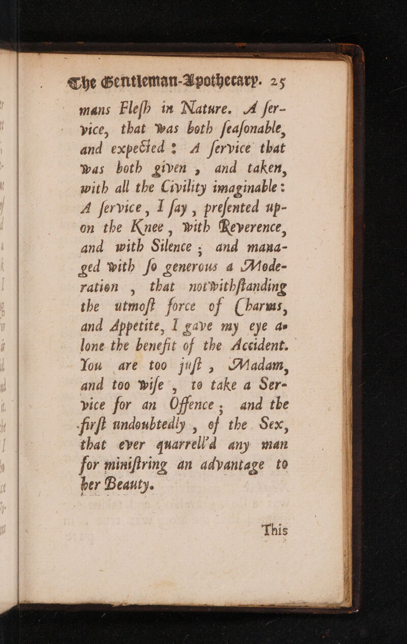 Sea RE A a mans Flefh in Nature. A fer- vice, that as both feafonable, and expecied ? A fervice that was both given , and taken, with all the Civility imaginable: A fervice, I fay, prefented up- on the Knee , with Reverence, and with Silence ; and mana- ged with fo generous a Mode- ration , that notwithfianding the utmoft force of (harms, and Appetite, I gave my eye ae lone the benefit of the Accident. You are too 1: jf, Madam, and too Wife , 10 take a Ser- vice for an Off nce. and the that ever quarrell’d any man for miniftring an adyantage to ber Beauty. This