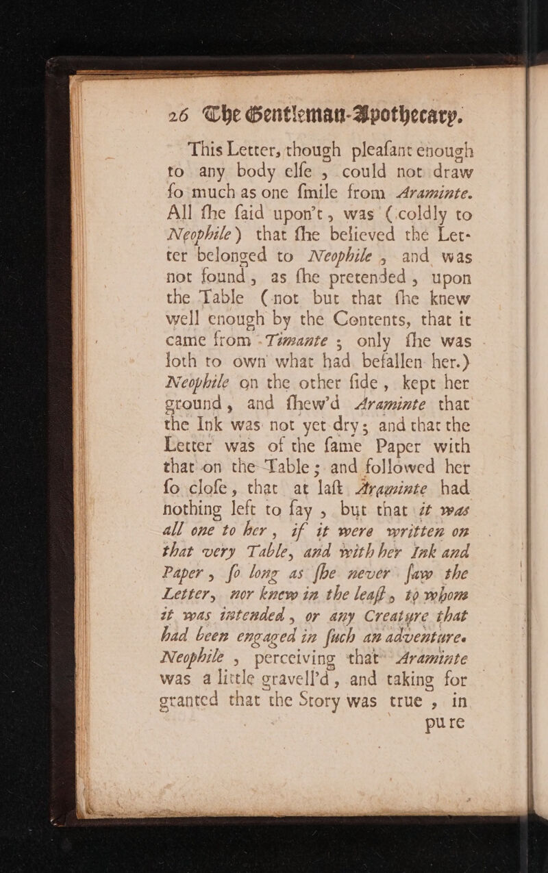 This Letter, though pleafant enough to any body elfe 5 could not draw fo much as one fmile from Araminte. All the faid upon’t, was Fe dly to Neophile ) that fhe believed t ter belonged to Neophile , a not found , as fhe pretended , the Table (-not but that the k well enough by the Contents, that it came from - Tiwante : only fhe was loth to own what had befallen: her.) Neophile on the other fide, kept a oround, and fhew’d Araminte that the Ink was: not yet dry; and that the Letter was of the fame paper with that on the Table; and followed her fo clofe, that at ‘att Araninte had nothing left to fay , but that é was all one to her, if it were written on that very 7 Table, and with her Ink and Paper , fo long as fbe never faw the Letter, nor knew in the leaf, to whom st was intended » Or any Creature that had been engaged in fuch an adventure. Neophile , perceiving ‘that Araminte Was a Pie e gravell’d, and taking for | ie Story was true , in pure