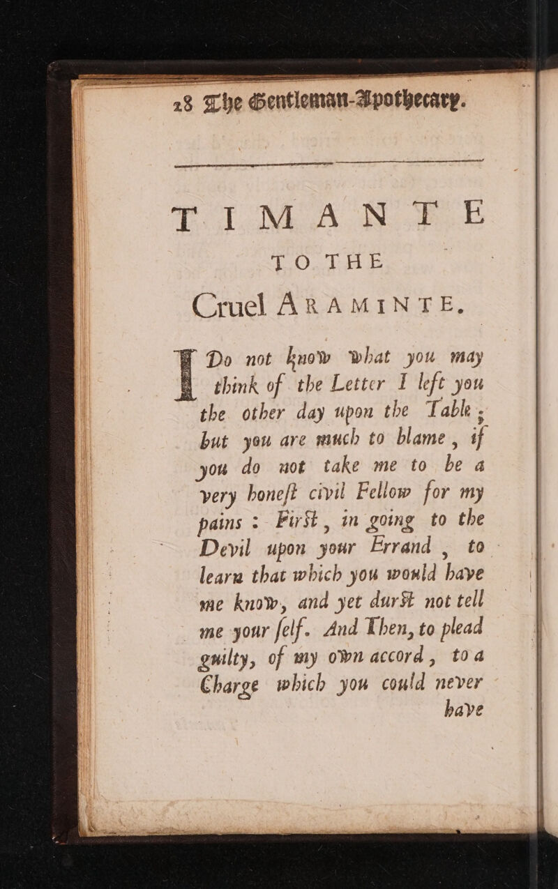 SR RER sd TOL EEE AE 2 i en — A ES CLONE A NE TO THÉ Cruel ARAMINTE. Y Do not know what you may think of the Letter 1 left you the other day upon the T able . but you are much to blame, if you do not take me to be a very honeft civil Fellow for my pains : First, in going to the Devil upon your Errand , to learn that which you would bave me know, and yet dur# not tell me your felf. And Then, to plead guilty, of my own accord, toa Charge which you could never bave