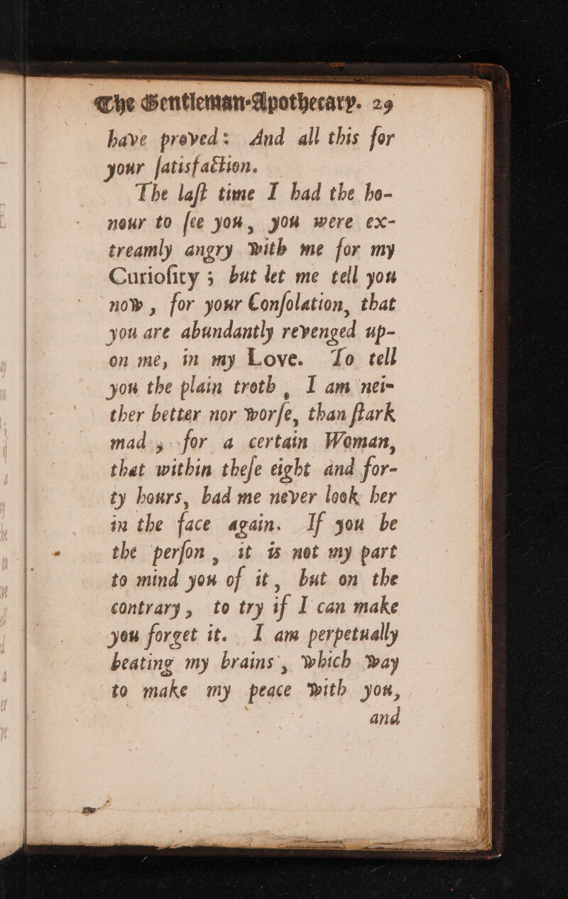 bave proved: And all this for our fatisf action. The laft time I bad the bo- nour to [ee you, yOu were ex- treamly angry With me for my Curiofity ; but let me tell you now, for your Confolation, that you are abundantly revenged up- on me, in my Love. To tell you the plain troth , I am nei ther better nor worfe, than flark mad for a certain Woman, shegeavithio theje eight and for- ty hours, bad me never look ber in the face again. If you be the perfon, it w not my part to mind you of it, but on the contrary, to try if I can make you forget it. I am perpetually beating my brains’, which way to make my peace With you, | | and