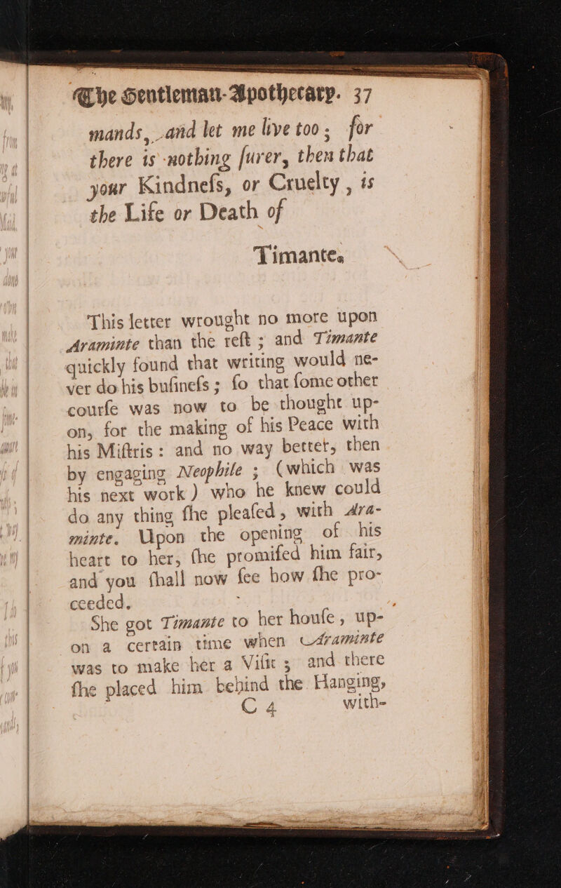 2 mands, and let me live too; for there is -notbing furer, then that your Kindnefs, or Cruelty , 4s the Life or Death of | Timante,s This letter wrought no more upon Araminte than the reft ; and Timante quickly found that writing would ne- ver do his bufinefs ; fo that fome other courfe was now to be thought up- on, for the making of his Peace with his Miftris : and no way better, then by engaging Neophile ; (which was ia his next work) who he knew could à do any thing the pleafed , with Ara- 1 minte. Upon the opening of his heart to her, (he promifed him fair, and you fhall now fee bow fhe pro- ceeded. | She got Timante to het houfe, up- on a certain time when Cdraminte was to make her a Vifñir; and there fhe placed him behind the Hanging,