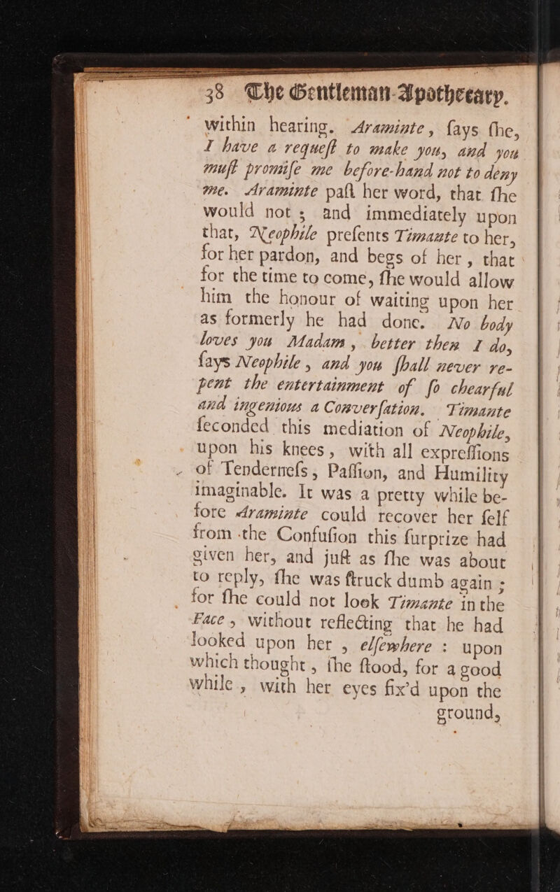 x . re na ea ao aE i SS See within hearing. Avaminte, {ays the, I have a requeft to make you, and yore muft promife me before-hand not to deny me. Ararminte pal her word, that the would not ; and immediately upon that, Deophile prefents Timazte to her, for her pardon, and begs of her, that for the time to come, fhe would allow him the honour of waiting upon her as formerly he had done. Wo body loves you Madam, better thew 2 do, fays Neophile , and you fhall never re- pent the entertainment of fo chearful ana ingenious a Comverfation. Timante feconded this mediation of Neophile, upon his knees, with all expreffions of Tendernefs, Paffion, and Humility imaginable. It was a pretty while be- fore draminte could recover her felf from the Confufion this furprize had given her, and juf&amp; as fhe was about to reply, the was ftruck dumb again ; for fhe could not loek Timente inthe Face » without refle@ing that he had looked upon her , edfewhere : upon which thought, the ftood, for a good while, with her eyes fix’d upon the ground, ee