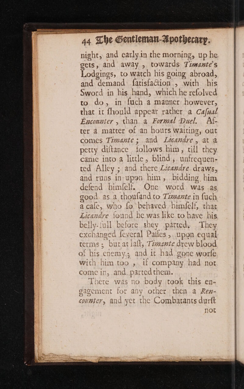 night, and carlyin the morning, up he gets, and away , towards Timeante’s Lodgings, to watch his going abroad, and “demand farisfadtion > With his Sword in his hand, which he refolved to do, in (uch a maoner: however, that it fhould appear rather a Cafual Encounter , an a Formal Duel. Af- ter a matter of an hours Waiting, out comes Timante; and Le andre, ata petty diftance follows him, till they came into a little, blind, unfrequen- ted Alley ; and there Licandye draws, and runs in-upon him, bidd ing, him fefend himfelf. One word was as nd it had gone worfe ich him [00 , vif company had not n, and, parted them. There was no body took this en- ment for any other then a Rez- and yer the Combatants durft not